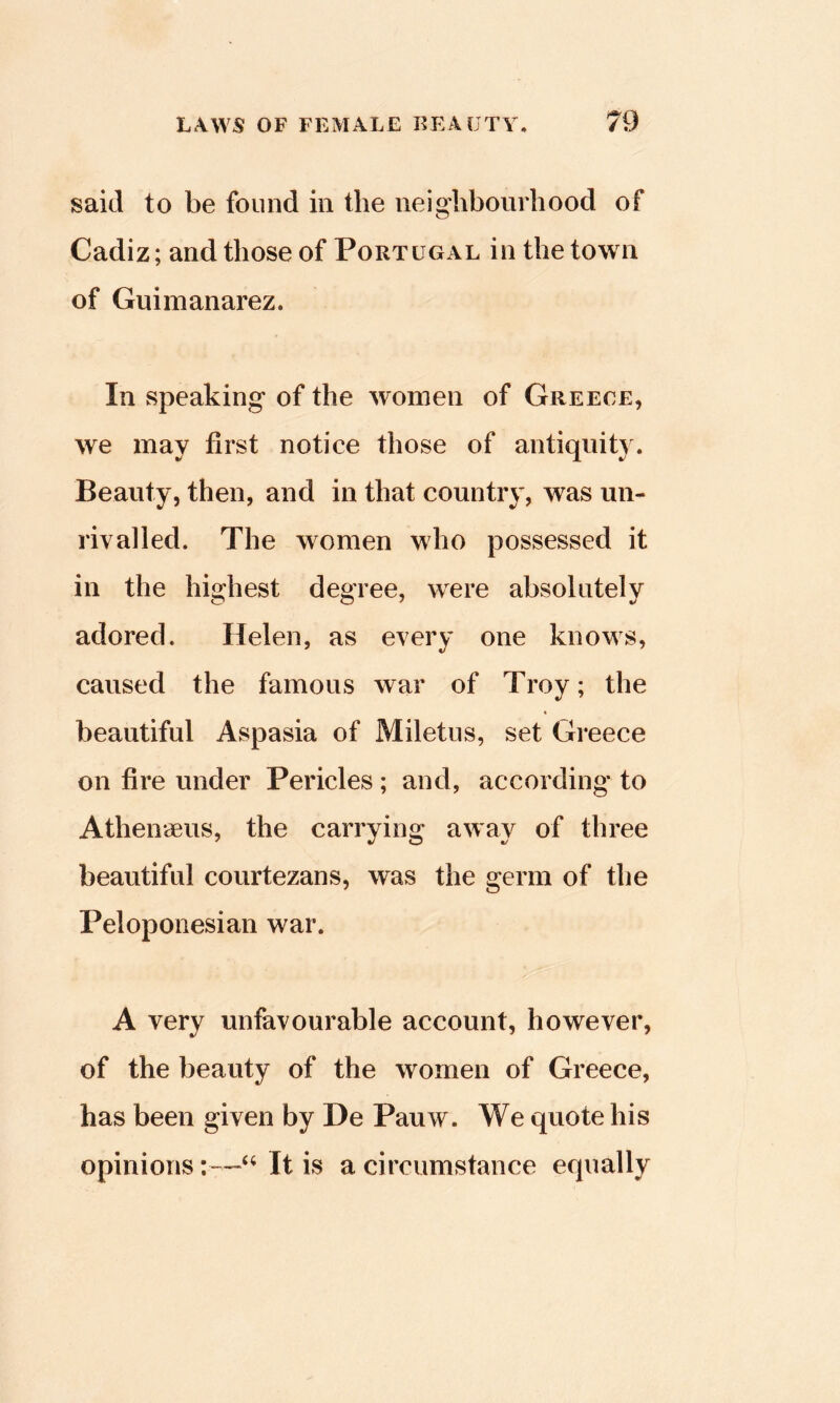 said to be found in the neigdibourhood of Cadiz; and those of Portugal in the town of Guimanarez. In speaking of the women of Greece, we may first notice those of antiquity. Beauty, then, and in that country, was un- rivalled. The women who possessed it in the highest degree, were absolutely adored. Helen, as every one knows, caused the famous war of Troy; the beautiful Aspasia of Miletus, set Greece on fire under Pericles ; and, according to Athenaeus, the carrying away of three beautiful courtezans, was the germ of the Peloponesian war. A very unfavourable account, however, of the beauty of the women of Greece, has been given by De Pauw. We quote his opinions:—It is a circumstance equally