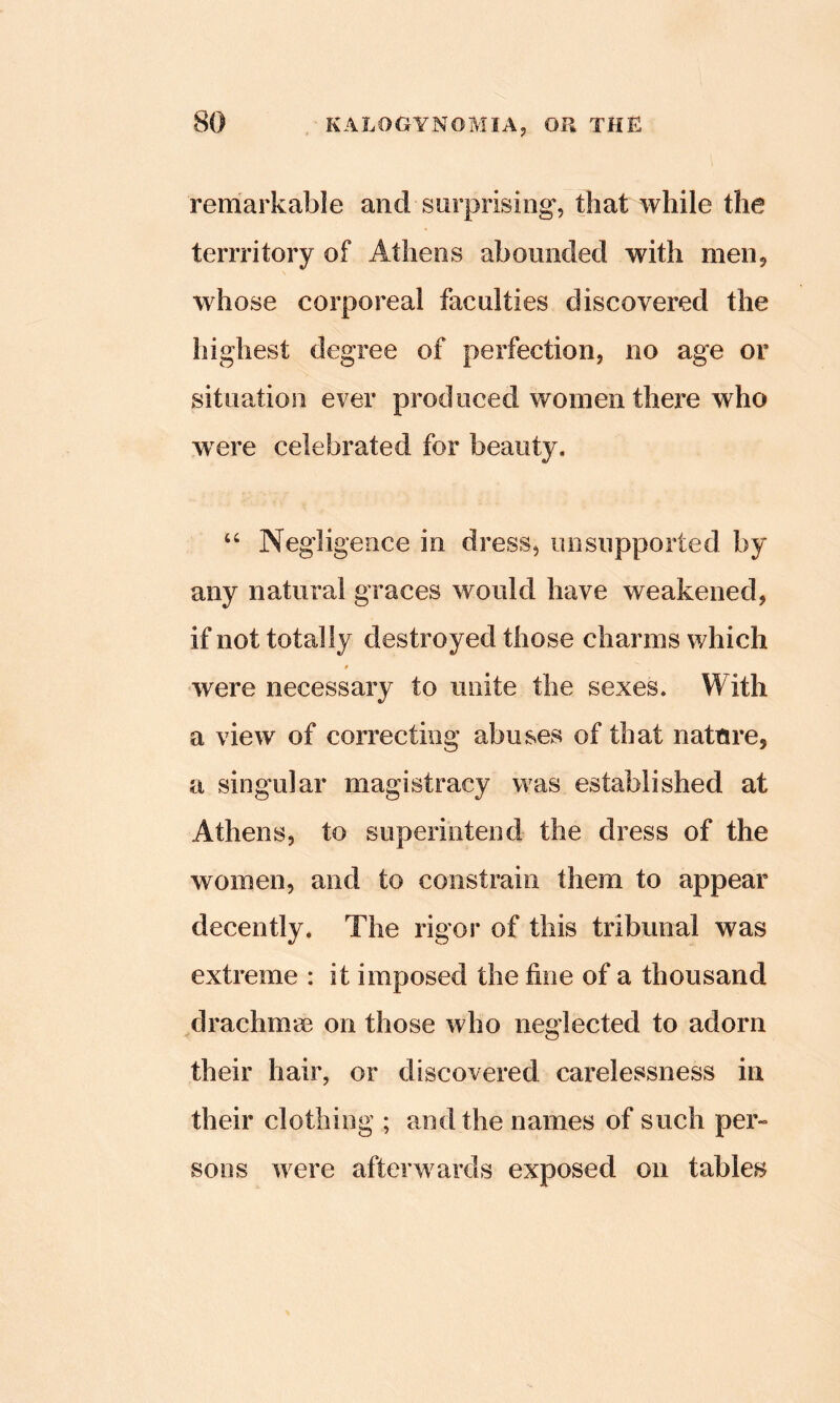 remarkable and surprising', that while the terrritory of Athens abounded with men^ whose corporeal faculties discovered the highest degree of perfection, no age or situation ever produced women there who were celebrated for beauty, “ Negligence in dress, unsupported by any natural graces would have weakened, if not totally destroyed those charms which were necessary to unite the sexes. With a view of correcting abuses of that nature, a singular magistracy was established at Athens, to superintend the dress of the women, and to constrain them to appear decently. The rigor of this tribunal was extreme : it imposed the fine of a thousand drachmae on those who neglected to adorn their hair, or discovered carelessness in their clothing ; and the names of such per- sons were afterwards exposed on tables