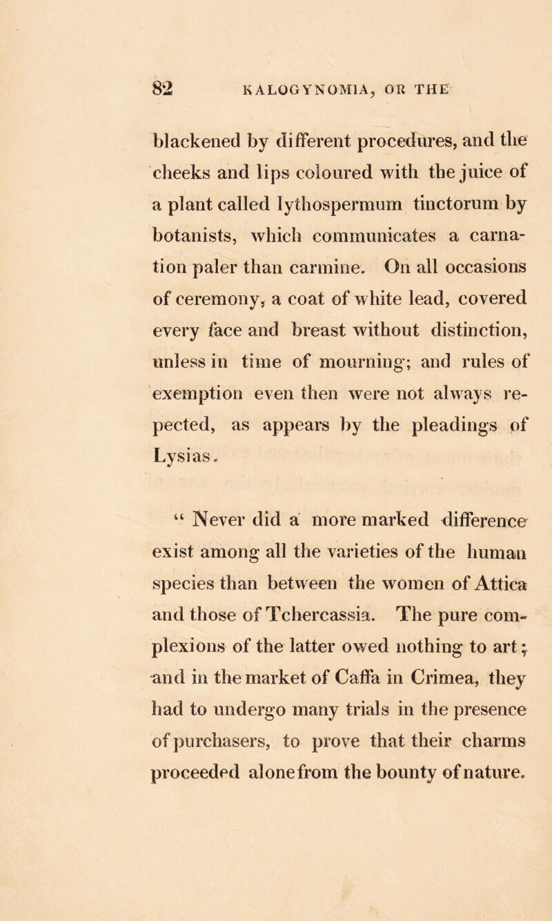 blackened by different procedures, and the cheeks and lips coloured with the juice of a plant called lythosperraum tinctorum by botanists, which communicates a carna- tion paler than carmine. On all occasions of ceremony, a coat of white lead, covered every face and breast without distinction, unless in time of mourning; and rules of exemption even then were not always re- pected, as appears by the pleadings of Lysias. “ Never did a more marked difference exist among all the varieties of the human species than between the women of Attica and those of Tchercassia. The pure com- plexions of the latter owed nothing to art; and in the market of Caffa in Crimea, they had to undergo many trials in the presence of purchasers, to prove that their charms proceeded alone from the bounty of nature.