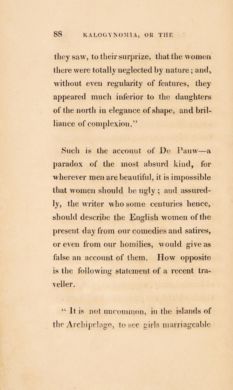 they saw, to their surprize, that the womoii there were totally neglected by nature; and,, without even regularity of features, they appeared much inferior to the daughters of the north in elegance of shape, and briU liance of complexion,/^ Such is the account of De Fauw—a paradox of the most absurd kind, for wherever men are beautiful, it is impossible that women should be ugly ; and assured- ly, the writer who some centuries hence, should describe the English women of the present day from our comedies and satires, or even from our homilies, would give as false an account of them. How opposite is the following statement of a recent tra- veller, ‘‘ It is not uncomnioii, in the islands of the Archipelago, to see girls marriageable