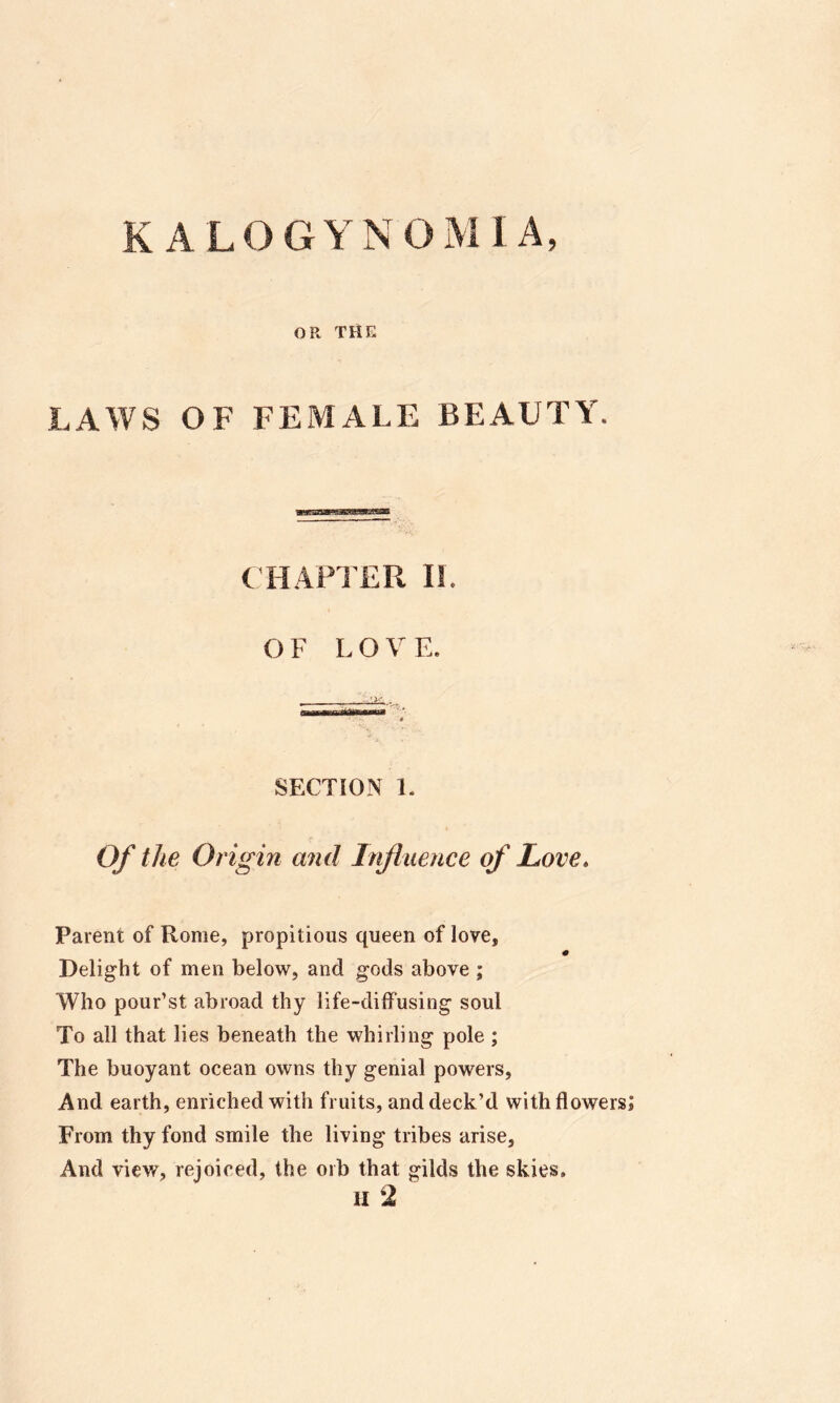 K ALOGYNOMIA, OR THE LAWS OF FEMALE BEAUTY. C HAPl'ER 11. OF LO V E. SECTION 1. Of the Origin and Influence of Love. Parent of Rome, propitious queen of love. Delight of men below, and gods above ; Who pour’st abroad thy life-diffusing soul To all that lies beneath the whirling pole ; The buoyant ocean owns thy genial powers. And earth, enriched with fruits, and deck’d with flowers; From thy fond smile the living tribes arise. And view, rejoiced, the orb that gilds the skies. II 2