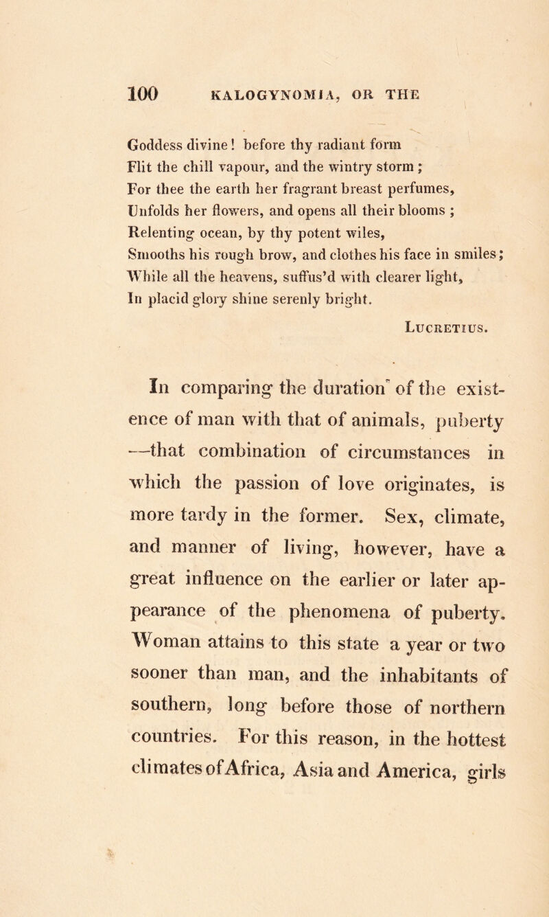 Goddess divine! before thy radiant form Flit the chill vapour, and the wintry storm ; For thee the earth her fragrant breast perfumes, Unfolds her flo'wers, and opens all their blooms ; Relenting ocean, by thy potent wiles, Smooths his rough brow, and clothes his face in smiles; While all the heavens, suffus’d with clearer light. In placid glory shine serenly bright. Lucretius. In comparing the duration of tlie exist- ence of man with that of animals, puberty —that combination of circumstances in which the passion of love originates, is more tardy in the former. Sex, climate, and manner of living, however, have a great influence on the earlier or later ap- pearance of the phenomena of puberty. Woman attains to this state a year or tw o sooner than man, and the inhabitants of southern, long before those of northern countries. For this reason, in the hottest climates of Africa, Asia and America, girls