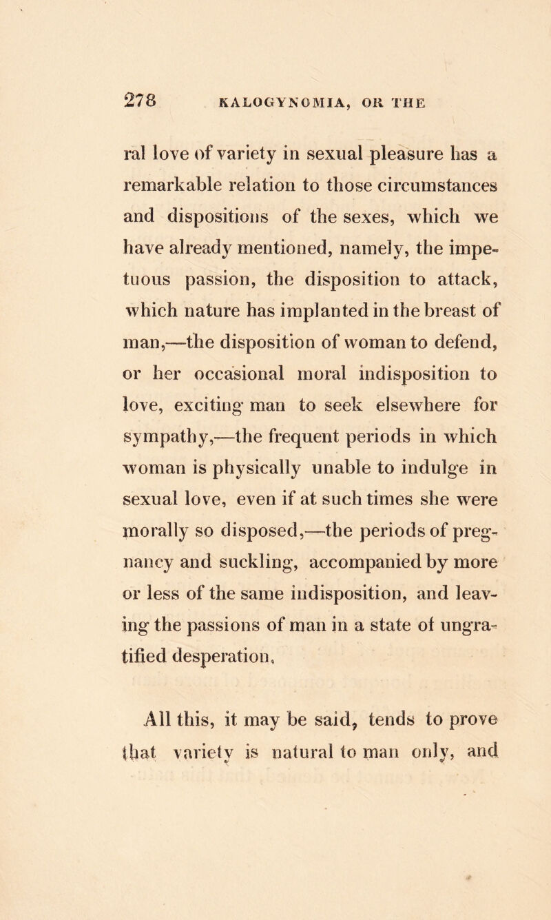 ral love of variety in sexual pleasure has a remarkable relation to those circumstances and dispositions of the sexes, which we have already mentioned, namely, the impe- tuous passion, the disposition to attack, which nature has implanted in the breast of man,—the disposition of woman to defend, or her occasional moral indisposition to love, exciting man to seek elsewhere for sympathy,-—the frequent periods in which woman is physically unable to indulge in sexual love, even if at such times she were morally so disposed,—the periods of preg- nancy and suckling, accompanied by more or less of the same indisposition, and leav- ing the passions of man in a state of ungra- tified desperation. All this, it may be said, tends to prove that variety is natural to man only, and