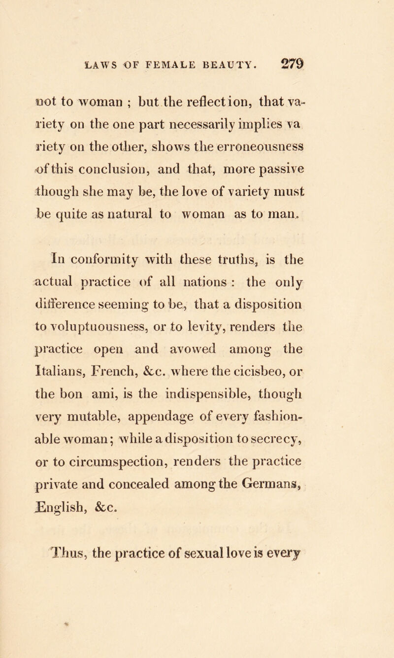 i3ot to woman ; but the reflection, that va- riety on the one part necessarily implies va riety on the other, shows the erroneousness of this conclusion, and that, more passive though she may be, the love of variety must be quite as natural to woman as to man. In conformity with these truths, is the actual practice of all nations : the only difference seeming to be, that a disposition to voluptuousness, or to levity, renders the practice open and avowed among the Italians, French, &c. where the cicisbeo, or the bon ami, is the indispensible, though very mutable, appendage of every fashion- able woman; while a disposition to secrecy, or to circumspection, renders the practice private and concealed among the Germans, JEnglish, &c. Thus, the practice of sexual love is every