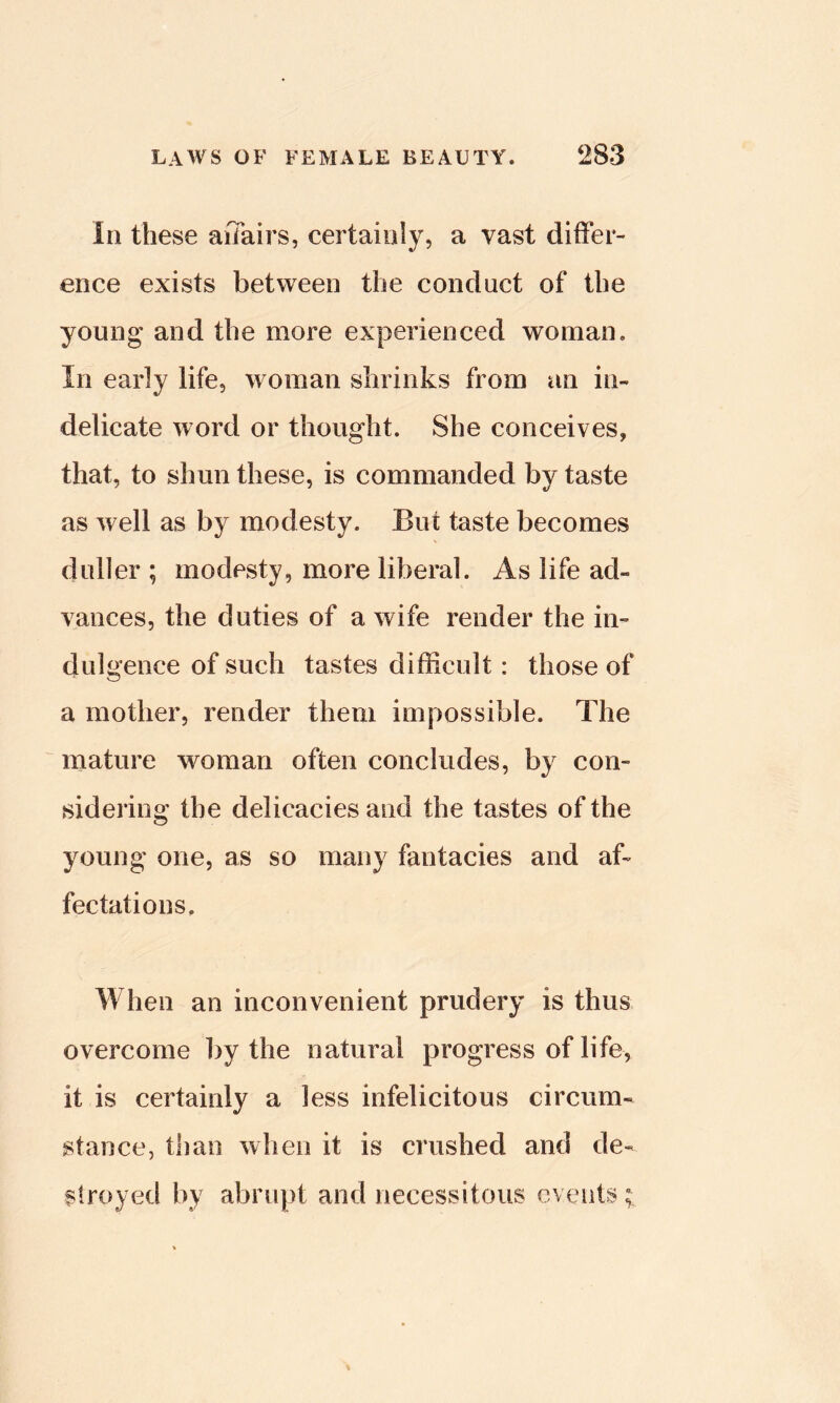 In these affairs, certainly, a vast differ- ence exists between the conduct of the young and the more experienced woman. In early life, woman shrinks from an in- delicate word or thought. She conceives, that, to shun these, is commanded by taste as well as by modesty. But taste becomes duller ; modesty, more liberal. As life ad- vances, the duties of a wife render the in- dulgence of such tastes difficult: those of a mother, render them impossible. The mature woman often concludes, by con- sidering the delicacies and the tastes of the young one, as so many fantacies and af- fectations. When an inconvenient prudery is thus overcome by the natural progress of life, it is certainly a less infelicitous circum- stance, than when it is crushed and de- stroyed by abrupt and necessitous events;