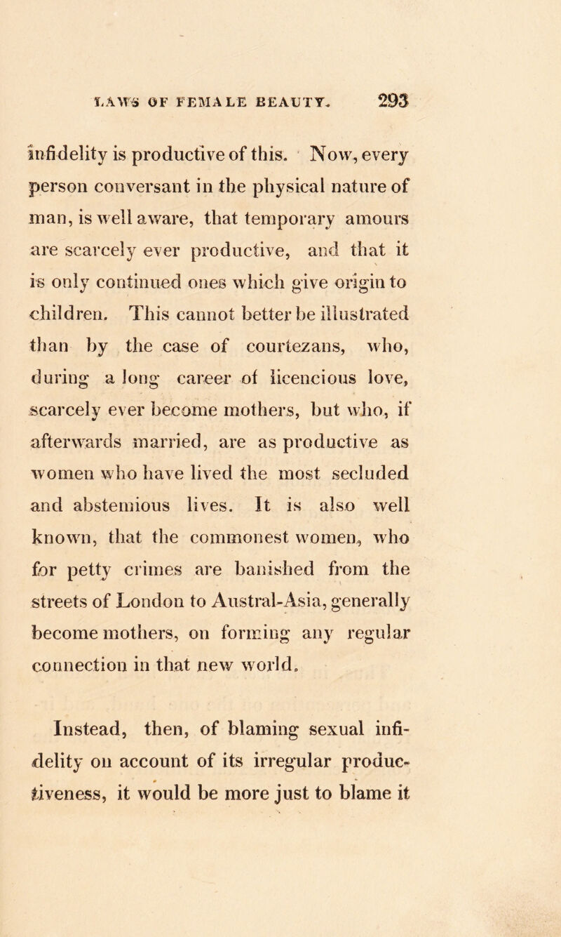 infidelity is productive of this. Now, every person conversant in the physical nature of man, is well aware, that temporary amours are scarcely ever productive, and that it \ is only continued ones which give origin to children. This cannot better be illustrated than by the case of courtezans, who, during a long career of iicencious love, scarcely ever become mothers, but who, if afterwards married, are as productive as women who have lived the most secluded and abstemious lives. It is also well known, that the commonest women, who for petty crimes are banished from the streets of London to Austral-Asia, generally become mothers, on forming any regular connection in that new world. Instead, then, of blaming sexual infi- delity on account of its irregular produc- m tiveness, it would be more just to blame it