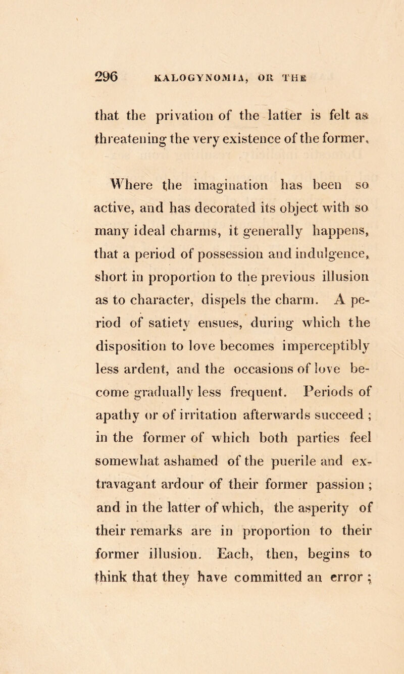 that the privation of the-latter is felt m threatening the very existence of the formei\ Where the imagination has been so active, and has decorated its object with so many ideal charms, it generally happens, that a period of possession and indulgence, short in proportion to the previous illusion as to character, dispels the charm. A pe- riod of satiety ensues, during which the disposition to love becomes imperceptibly less ardent, and the occasions of love be- come gradually less frequent. Periods of apathy or of irritation afterwards succeed ; in the former of which both parties feel somewhat ashamed of the puerile and ex- travagant ardour of their former passion ; and in the latter of which, the asperity of their remarks are in proportion to their former illusion. Each, then, begins to think that they have committed an error ;