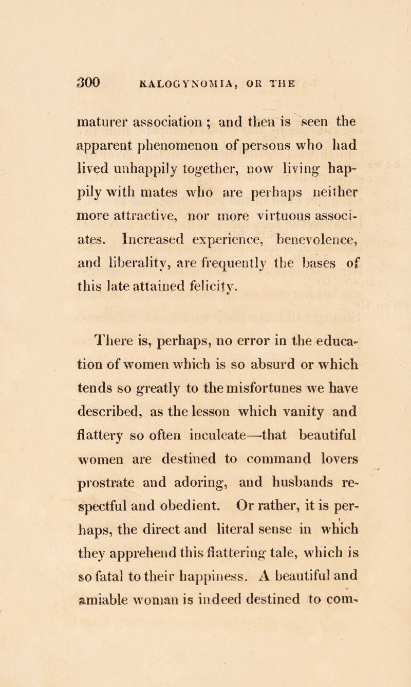 maturer association ; and then is seen the appareot phenomenon of persons who liad lived unhappily together, now living hap- pily with mates who are perhaps neither more attractive, nor more virtuous associ- ates. Increased experience, benevolence, and liberality, are frequently the bases of this late attained felicity. There is, perhaps, no error in the educa- tion of women which is so absurd or which tends so greatly to the misfortunes we have described, as the lesson which vanity and flattery so often inculcate—-that beautiful women are destined to command lovers prostrate and adoring, and husbands re- spectful and obedient. Or rather, it is per- I haps, the direct and literal sense in which they apprehend this flattering tale, which is so fatal to their happiness. A beautiful and amiable woman is indeed destined tn com-