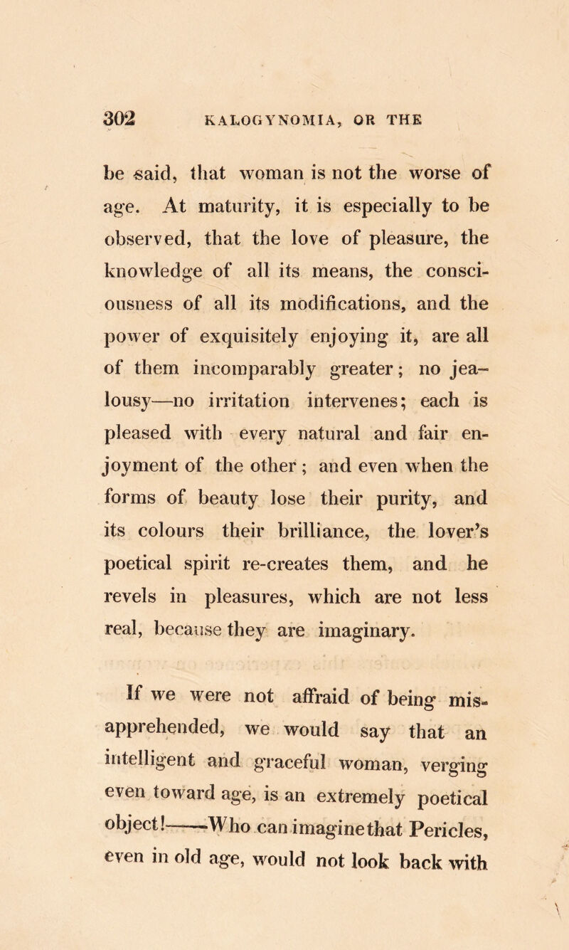 be «aid, that woman is not the worse of age. At maturity, it is especially to be observed, that the love of pleasure, the knowledge of all its means, the consci- ousness of all its modifications, and the power of exquisitely enjoying it, are all of them incomparably greater; no jea- lousy—no irritation intervenes; each is pleased with every natural and fair en- joyment of the other ; and even when the forms of beauty lose their purity, and its colours their brilliance, the lover’s poetical spirit re-creates them, and he revels in pleasures, which are not less real, because they are imaginary. If we were not afFraid of being mis- apprehended, we would say that an intelligent and g’raceful woman, verging even toward age, is an extremely poetical object! —Who can imagine that Pericles, even in old age, would not look back with