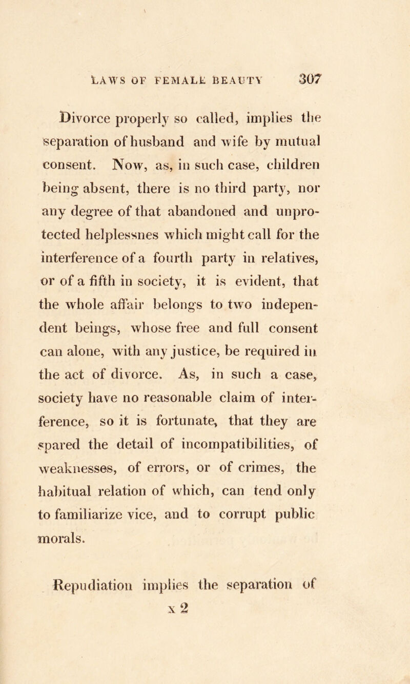 Divorce properly so called, implies the separation of husband and wife by mutual consent. Now, as, in such case, children being absent, there is no third party, nor any degree of that abandoned and unpro- tected helplessnes which might call for the interference of a fourth party in relatives, or of a fifth in societv, it is evident, that the whole affair belongs to two indepen- dent beings, whose free and full consent can alone, with any justice, be required in the act of divorce. As, in such a case, society have no reasonable claim of inter- ference, so it is fortunate, that they are spared the detail of incompatibilities, of weaknesses, of errors, or of crimes, the habitual relation of which, can tend only to familiarize vice, and to corrupt public morals. Repudiation implies the separation of X 2