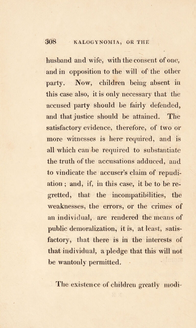 husband and wife^ with the consent of one, and in opposition to the will of the other party. Now, children being absent in this case also, it is only necessary that the accused party should be fairly defended, and that justice should be attained. The satisfactory evidence, therefore, of two or more witnesses is here required, and is all which can be required to substantiate the truth of the accusations adduced, and to vindicate the accuser’s claim of repudi- ation ; and, if, in this case, it be to be re- gretted, that the incompatibilities, the weaknesses, the errors, or the crimes of an individual, are rendered the means of public demoralization, it is, at least, satis- factory, that there is in the interests of that individual, a pledge that this will not be wantonly permitted. The existence of cliildren greatly modi-