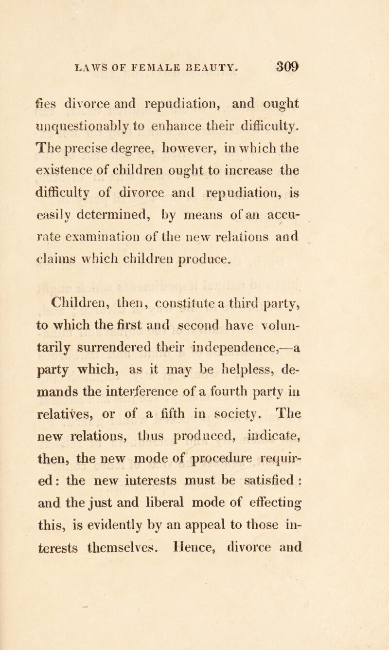 ties divorce and repudiation, and ought unquestionably to enhance their difficulty. The precise degree, however, in which the existence of children ought to increase the difficulty of divorce anti repudiation, is easily determined, by means of an accu- rate examination of the new relations and claims which children produce. Children, then, constitute a third party, to which the first and second have volun- tarily surrendered their independence,—a party which, as it may be helpless, de- mands the interference of a fourth party in relatives, or of a fifth in societv. The new relations, thus produced, indicate, then, the new mode of procedure requir- ed : the new interests must be satisfied : and the just and liberal mode of effecting this, is evidently by an appeal to those in- terests themselves. Hence, divorce and