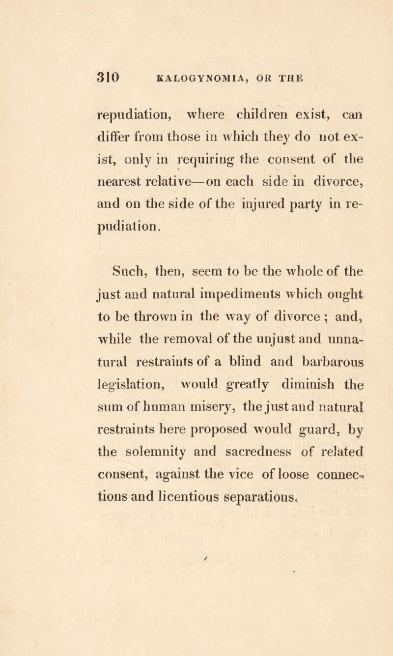 repudiation, where children exist, can differ from those in which they do not ex- ist, only in requiring the consent of the nearest relative—on each side in divorce, and on the side of the injured party in re- pudiation. Such, then, seem to be the whole of the just and natural impediments which ought to be thrown in the way of divorce ; and, while the removal of the unjust and unna- tural restraints of a blind and barbarous legislation, would greatly diminish the sum of human misery, the just and natural restraints here proposed would guard, by the solemnity and sacredness of related consent, against the vice of loose comiec-« tions and licentious separations*