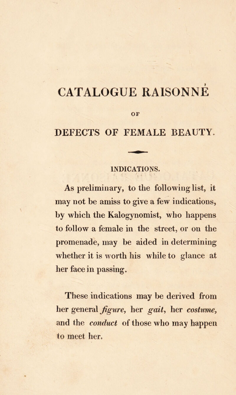 OF DEFECTS OF FEMALE BEAUTY. INDICATIONS. * As preliminary, to the following list, it may not be amiss to give a few indications^ by which the Kalogynomist, who happens to follow a female in the street, or on the promenade, may be aided in determining whether it is worth his while to glance at her face in passing. These indications may be derived from her general figure, her gait, her costume, and the conduct of those who may happen to meet her.