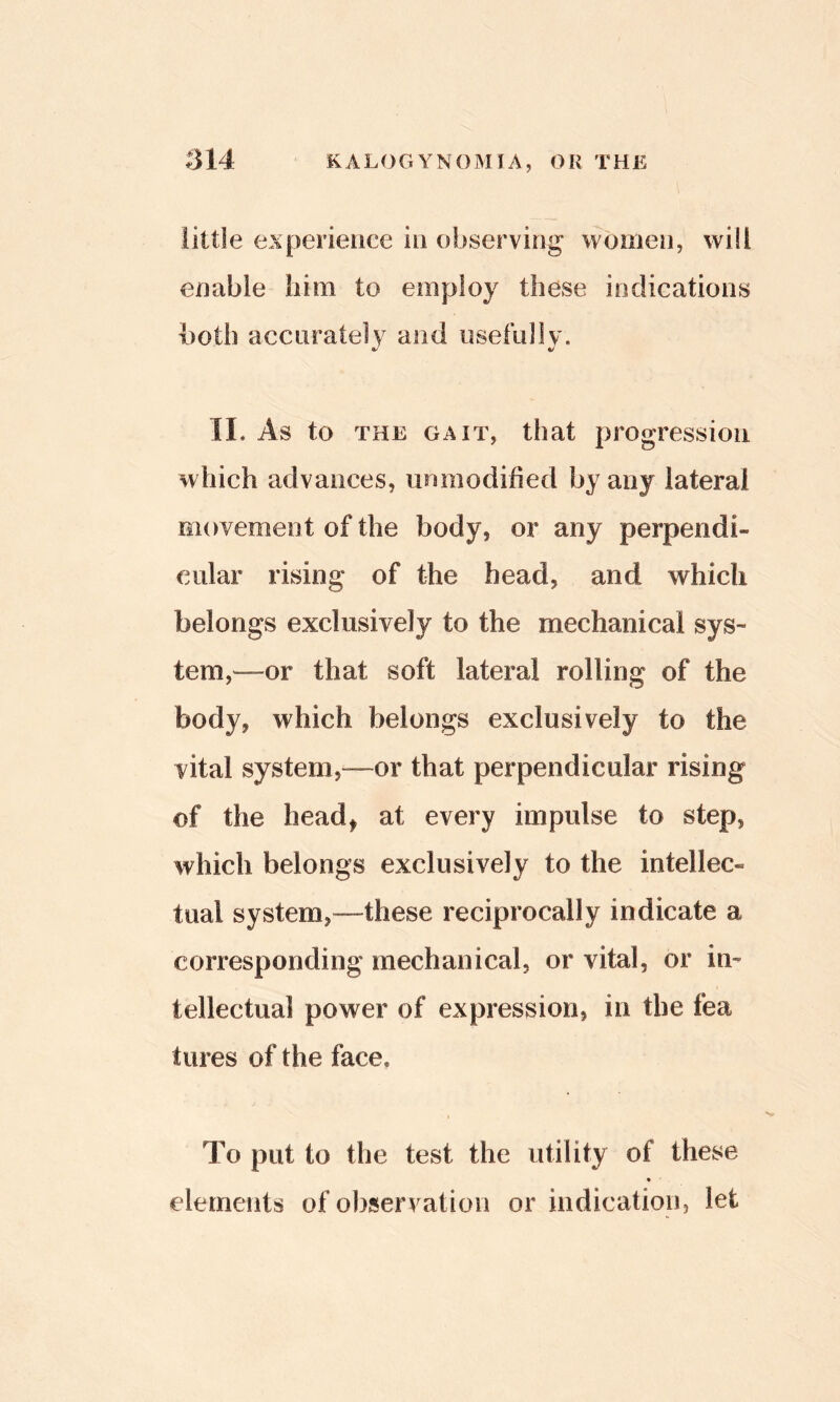 little experience in observing women, will enable him to employ these indications both accurately and usefidly. II. As to THE GAIT, that progression which advances, unmodified by any lateral movement of the body, or any perpendi- cular rising of the head, and which belongs exclusively to the mechanical sys- tem,—or that soft lateral rolling of the body, which belongs exclusively to the vital system,—or that perpendicular rising of the head, at every impulse to step, which belongs exclusively to the intellec- tual system,—these reciprocally indicate a corresponding mechanical, or vital, or in- tellectual power of expression, in the fea tures of the face. To put to the test the utility of these ♦ elements of observation or indication, let