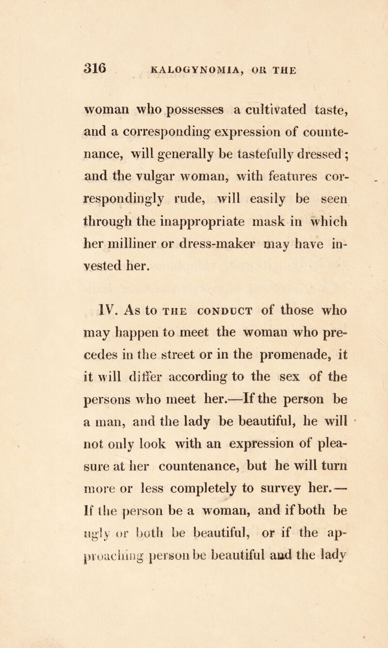 woman who possesses a cultivated taste, and a corresponding- expression of counte- nance, will generally be tastefully dressed ; and the vulgar woman, with features cor- respondingly rude, will easily be seen through the inappropriate mask in which her milliner or dress-maker may have in- vested her. IV. As to THE CONDUCT of thosc who may happen to meet the woman who pre» cedes in the street or in the promenade, it it will ditfer according to the sex of the persons who meet her.—If the person be a man, and the lady be beautiful, he will • not only look with an expression of plea- sure at her countenance, but he will turn more or less completely to survey her.— If the person be a woman, and if both be ugly or both be beautiful, or if the ap- pi oaciiiiig person be beautiful and the lady