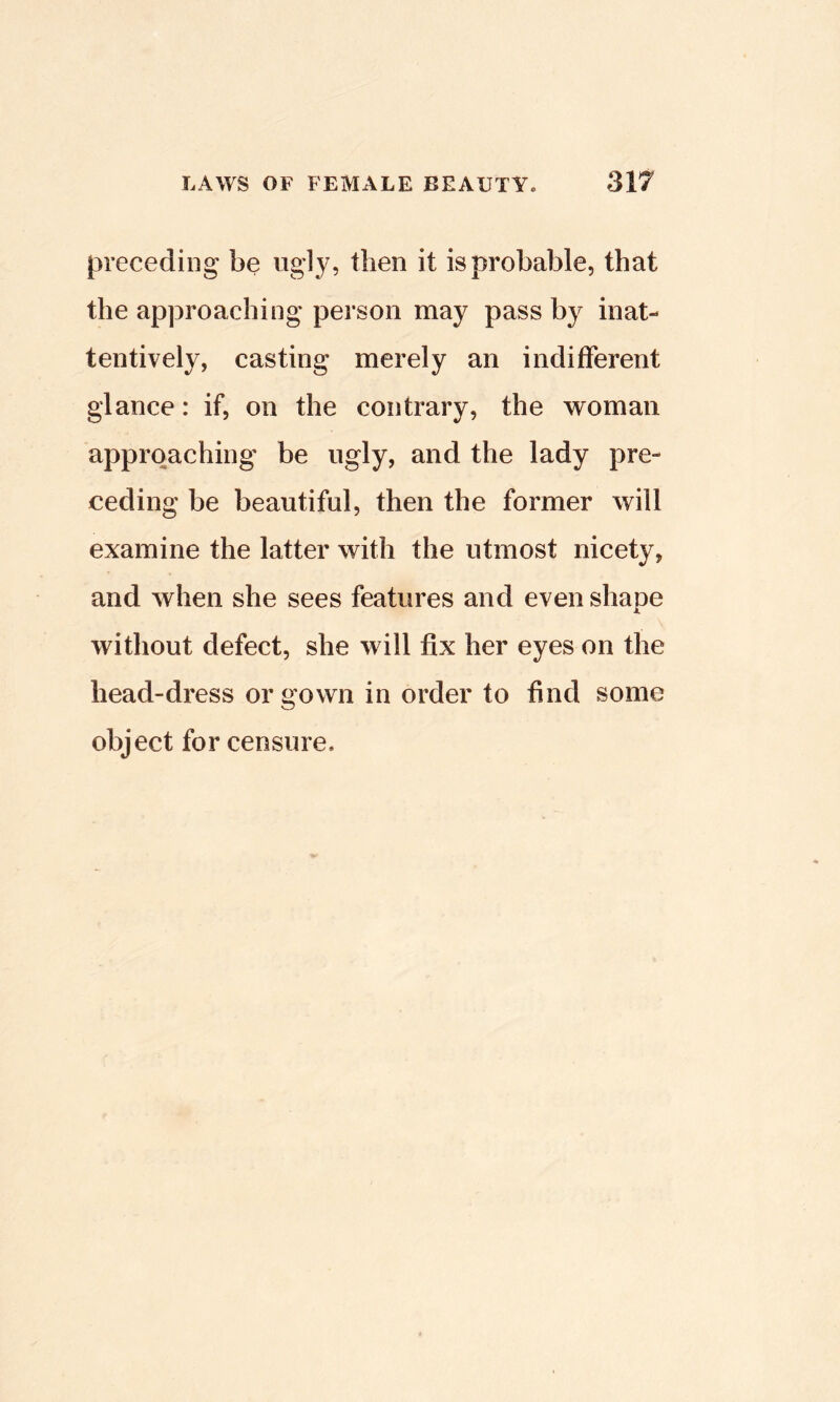 preceding be ngly, then it is probable, that the approaching person may pass by inat- tentively, casting merely an indifferent glance: if, on the contrary, the woman approaching be ugly, and the lady pre- ceding be beautiful, then the former will examine the latter with the utmost nicety, and when she sees features and even shape without defect, she will fix her eyes on the head-dress or gown in order to find some object for censure.