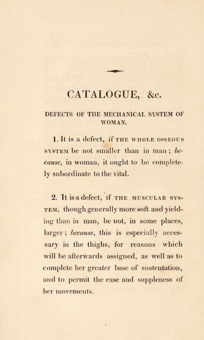 CATALOGUE, &c. DEFECTS OF THE MECHANICAL SYSTEM OF WOMAN. 1. It is a defect, if the whole osseous SYSTEM be not smaller than in man ; be- came^ in woman, it ought to be complete- ly subordinate to the vital. * 2. It is a defect, if the muscular sys- tem, though generally more soft and yield- ing than in man, be not, in some places, larger; because^ this is especially neces- sary in the thighs, for reasons which will be afterwards assigned, as well as to complete her greater base of sustentation, and to permit the ease and suppleness of her movements.