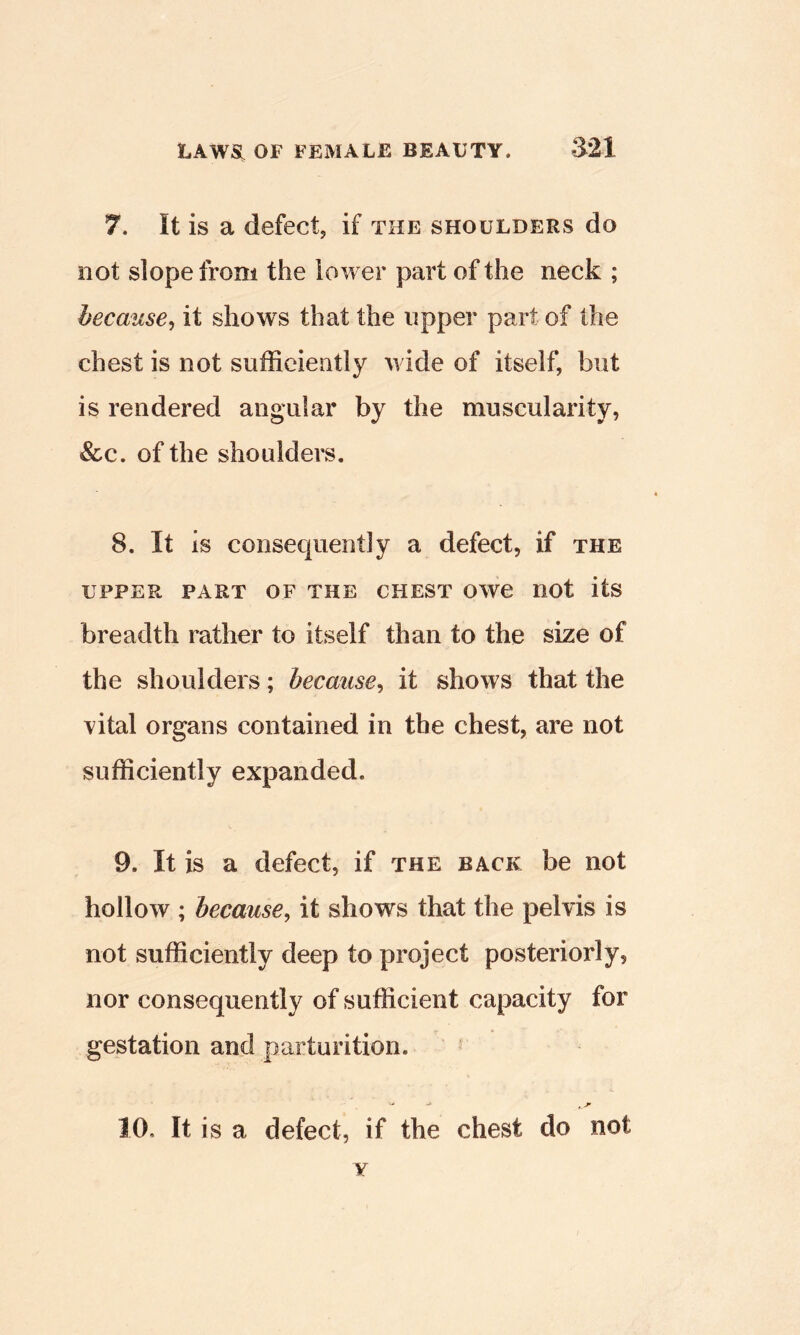 7. It is a defectj if the shoulders do not slope from the lower part of the neck ; because^ it shows that the upper part of the chest is not sufficiently wide of itself, but is rendered angular by the muscularity, &c. of the shoulders. 8. It is consequently a defect, if the UPPER PART OF THE CHEST OWC not itS breadth rather to itself than to the size of the shoulders; because^ it shows that the vital organs contained in the chest, are not sufficiently expanded. 9. It is a defect, if the back be not hollow ; because^ it shows that the pelvis is not sufficiently deep to project posteriorly, nor consequently of sufficient capacity for gestation and parturition. 10. It is a defect, if the chest do not Y