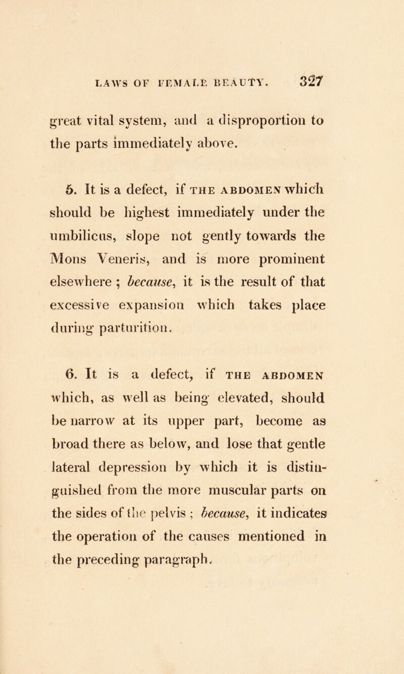 great vital system, aod a disproportion to the parts immediately above. 6. It is a defect, if the abdomen which should be highest immediately under the umbilicus, slope not gently towards the Mons Veneris, and is more prominent elsewhere ; because^ it is the result of that excessive expansion which takes place during parturition. 6. It is a defect, if the abdomen which, as well as being elevated, should be narrow at its upper part, become as broad there as below, and lose that gentle lateral depression by which it is distin- guished from the more muscular parts on the sides of the pelvis ; because^ it indicates the operation of the causes mentioned in the preceding paragraph.