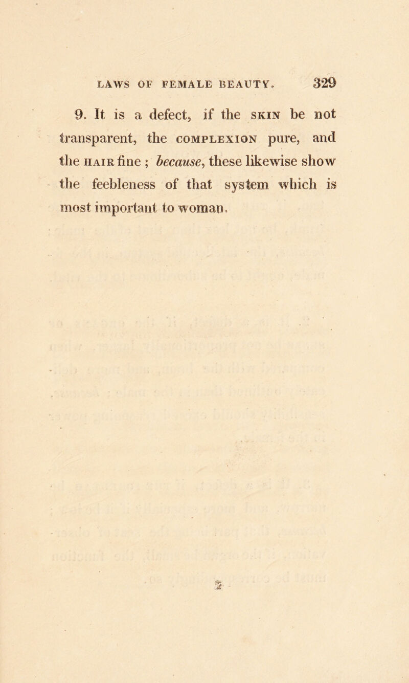 9. It is a defect, if the skin be not transparent, the complexion pure, and the HAIR fine ; because^ these likewise show the feebleness of that system which is most important to woman.