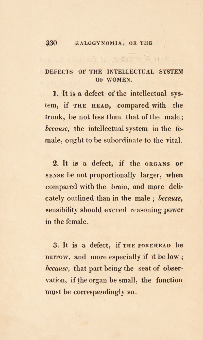DEFECTS OF THE INTELLECTUAL SYSTEM OF WOMEN. 1. It is a defect of the intellectual sys- tem, if THE HEAD, Compared with the trunk, be not less than that of the male ; because, the intellectual system in the fe- male, ought to be subordinate to the vital. 2. It is a defect, if the organs of SENSE be not proportionally larger, when compared with the brain, and more deli- cately outlined than in the male ; became^ sensibility should exceed reasoning power in the female. 3. It is a defect, if the forehead be narrow, and more especially if it be low ; because, that part being the seat of obser- vation, if the organ be small, the function must be corresps^ndingly so.