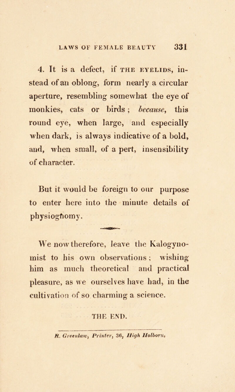 4. It is a defect, if the eyelids, in- stead of an oblong, form nearly a circular aperture, resembling somewhat the eye of monkies, cats or birds; because^ this round eye, when large, and especially when dark, is always indicative of a bold, and, when small, of a pert, insensibility of character. But it would be foreign to our purpose to enter here into the minute details of physioghomy. We now therefore, leave the Kalogyno- mist to his own observations ; wishing him as much theoretical and practical pleasure, as we ourselves have had, in the cultivation of so charming a science. THE END. R. Greenlawf Printer^ 36, High IJotborUi