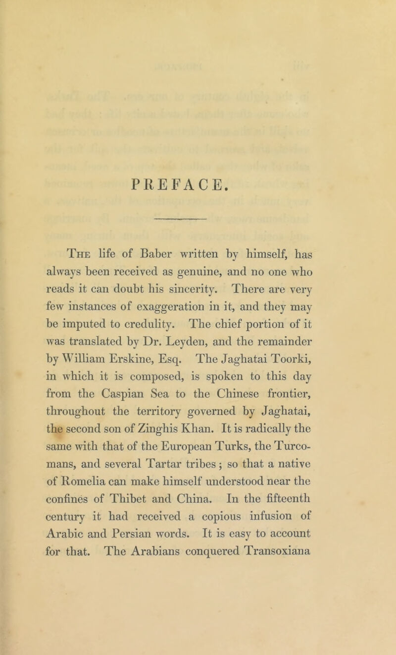 PREFACE. The life of Baber written by himself, has always been received as genuine, and no one who reads it can doubt his sincerity. There are very few instances of exaggeration in it, and they may be imputed to credulity. The chief portion of it was translated by Dr. Leyden, and the remainder by William Erskine, Esq. The Jaghatai Toorki, in which it is composed, is spoken to this day from the Caspian Sea to the Chinese frontier, throughout the territory governed by Jaghatai, the second son of Zinghis Khan. It is radically the same with that of the European Turks, the Turco- mans, and several Tartar tribes; so that a native of Romelia can make himself understood near the confines of Thibet and China. In the fifteenth century it had received a copious infusion of Arabic and Persian words. It is easy to account for that. The Arabians conquered Transoxiana