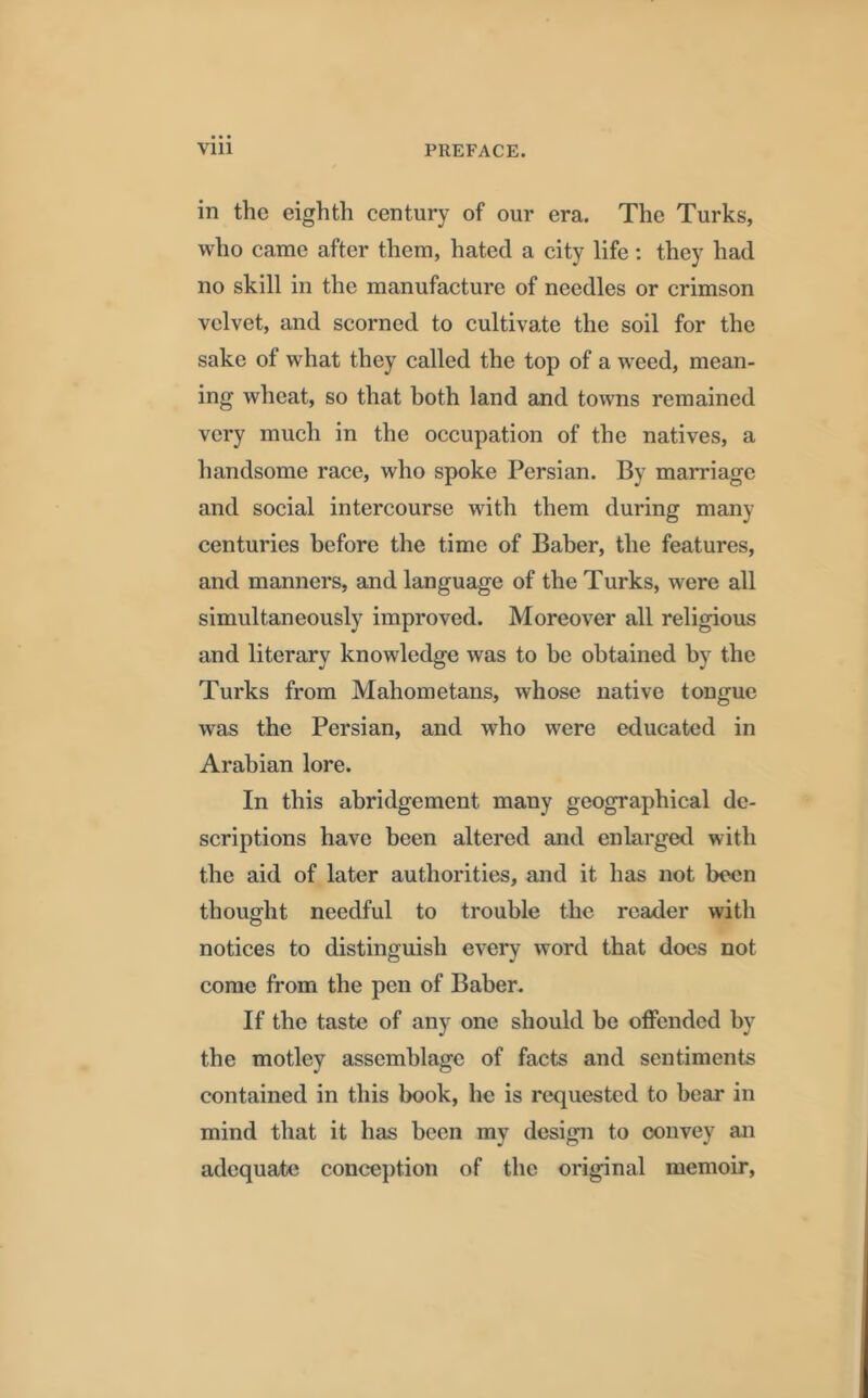 in the eighth century of our era. The Turks, who came after them, hated a city life: they had no skill in the manufacture of needles or crimson velvet, and scorned to cultivate the soil for the sake of what they called the top of a weed, mean- ing wheat, so that both land and towns remained very much in the occupation of the natives, a handsome race, who spoke Persian. By marriage and social intercourse with them during many centuries before the time of Baber, the features, and manners, and language of the Turks, were all simultaneously improved. Moreover all religious and literary knowledge was to be obtained by the Turks from Mahometans, whose native tongue was the Persian, and who were educated in Arabian lore. In this abridgement many geographical de- scriptions have been altered and enlarged with the aid of later authorities, and it has not been thought needful to trouble the reader with notices to distinguish every word that docs not come from the pen of Baber. If the taste of any one should be offended by the motley assemblage of facts and sentiments contained in this book, he is requested to bear in mind that it has been my design to convey an adequate conception of the original memoir,