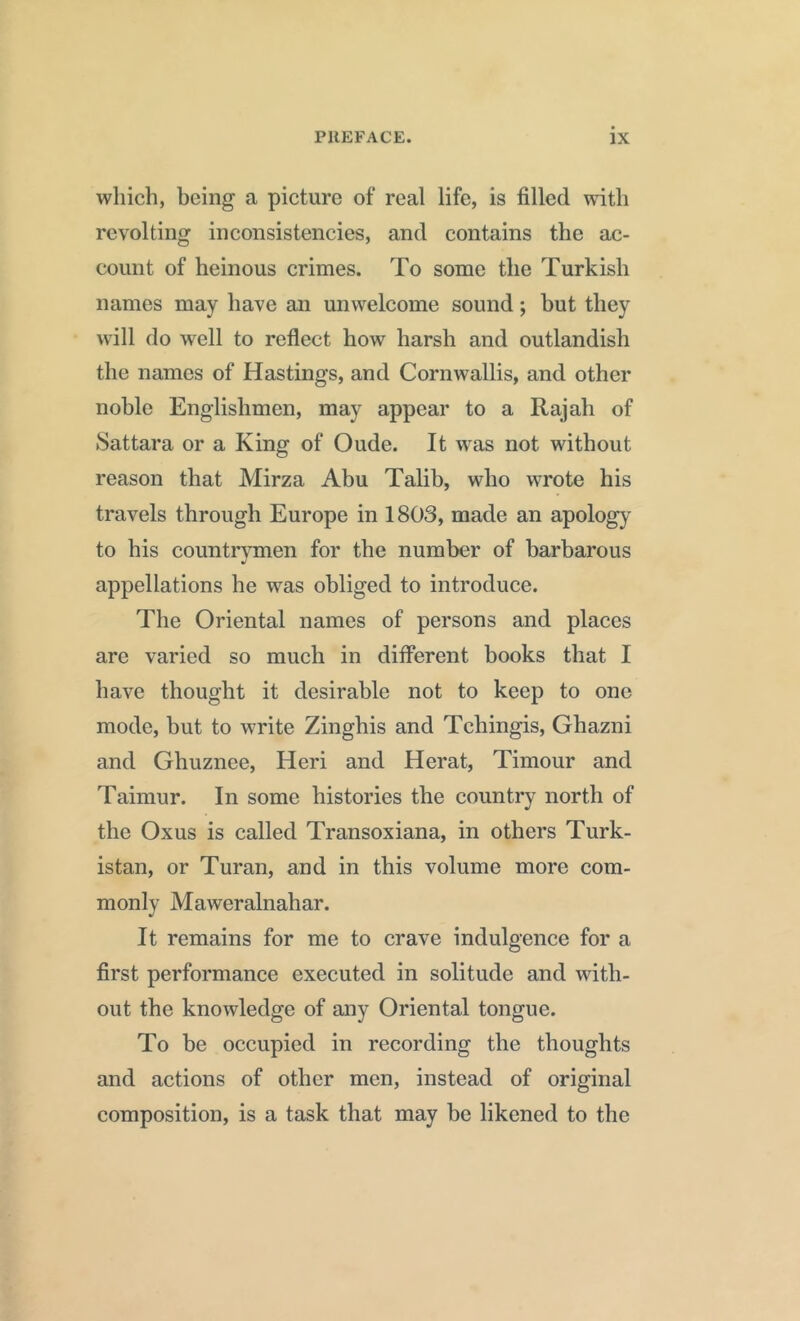 which, being a picture of real life, is filled with revolting inconsistencies, and contains the ac- count of heinous crimes. To some the Turkish names may have an unwelcome sound; but they will do well to reflect how harsh and outlandish the names of Hastings, and Cornwallis, and other noble Englishmen, may appear to a Rajah of Sattara or a King of Oude. It was not without reason that Mirza Abu Talib, who wrote his travels through Europe in 1803, made an apology to his countrymen for the number of barbarous appellations he was obliged to introduce. The Oriental names of persons and places are varied so much in different books that I have thought it desirable not to keep to one mode, but to write Zinghis and Tchingis, Ghazni and Ghuznee, Heri and Herat, Timour and Taimur. In some histories the country north of the Oxus is called Transoxiana, in others Turk- istan, or Turan, and in this volume more com- monly Maweralnahar. It remains for me to crave indulgence for a first performance executed in solitude and with- out the knowledge of any Oriental tongue. To be occupied in recording the thoughts and actions of other men, instead of original composition, is a task that may be likened to the