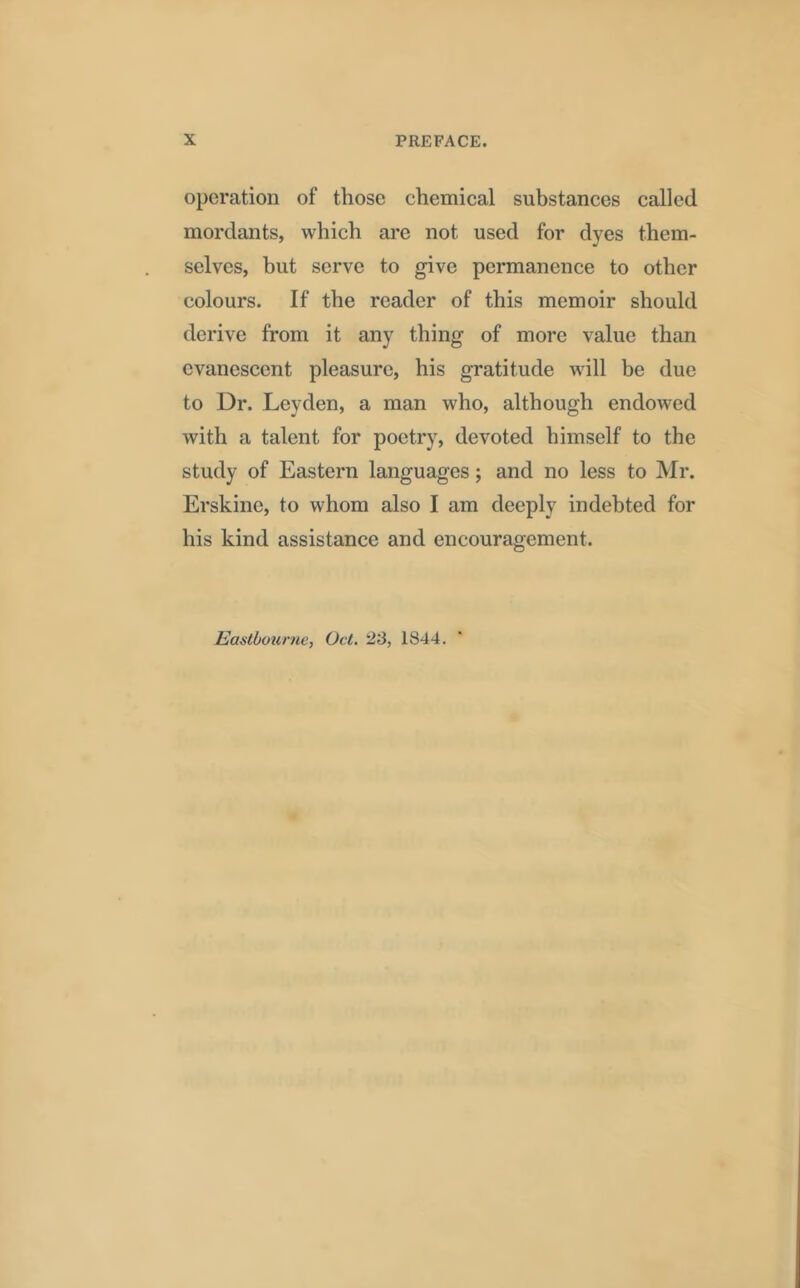 operation of those chemical substances called mordants, which are not used for dyes them- selves, but serve to give permanence to other colours. If the reader of this memoir should derive from it any thing of more value than evanescent pleasure, his gratitude will be due to Dr. Leyden, a man who, although endowed with a talent for poetry, devoted himself to the study of Eastern languages; and no less to Mr. Erskine, to whom also I am deeply indebted for his kind assistance and encouragement. Eastbourne, Oct. 23, 1844.
