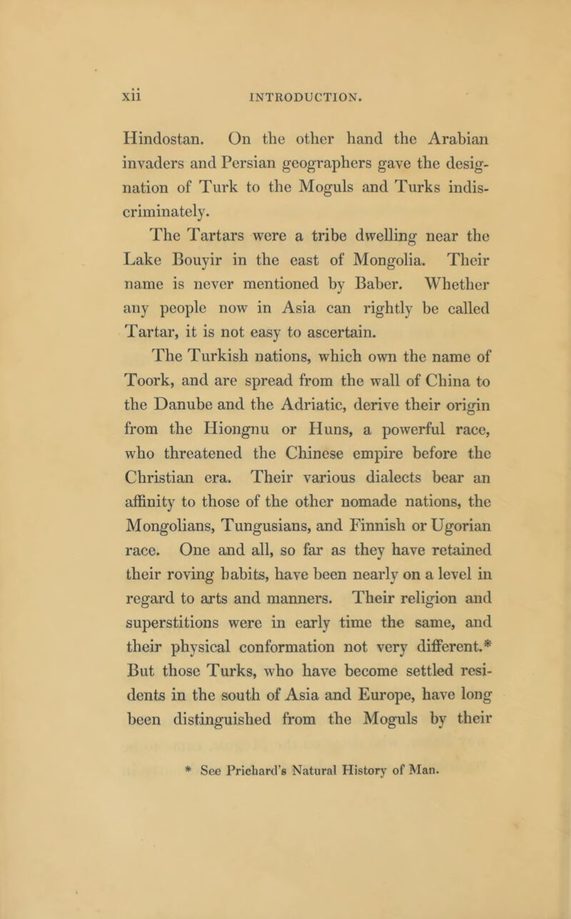 Hindostan. On the other hand the Arabian invaders and Persian geographers gave the desig- nation of Turk to the Moguls and Turks indis- criminately. The Tartars were a tribe dwelling near the Lake Bouyir in the east of Mongolia. Their name is never mentioned by Baber. Whether any people now in Asia can rightly be called Tartar, it is not easy to ascertain. The Turkish nations, which own the name of Toork, and are spread from the wall of China to the Danube and the Adriatic, derive their origin from the Hiongnu or Huns, a powerful race, who threatened the Chinese empire before the Christian era. Their various dialects bear an affinity to those of the other nomade nations, the Mongolians, Tungusians, and Finnish orUgorian race. One and all, so far as they have retained their roving habits, have been nearly on a level in regard to arts and manners. Their religion and superstitions were in early time the same, and their physical conformation not very different.* But those Turks, who have become settled resi- dents in the south of Asia and Europe, have long been distinguished from the Moguls by their * See Prichard’s Natural History of Man.