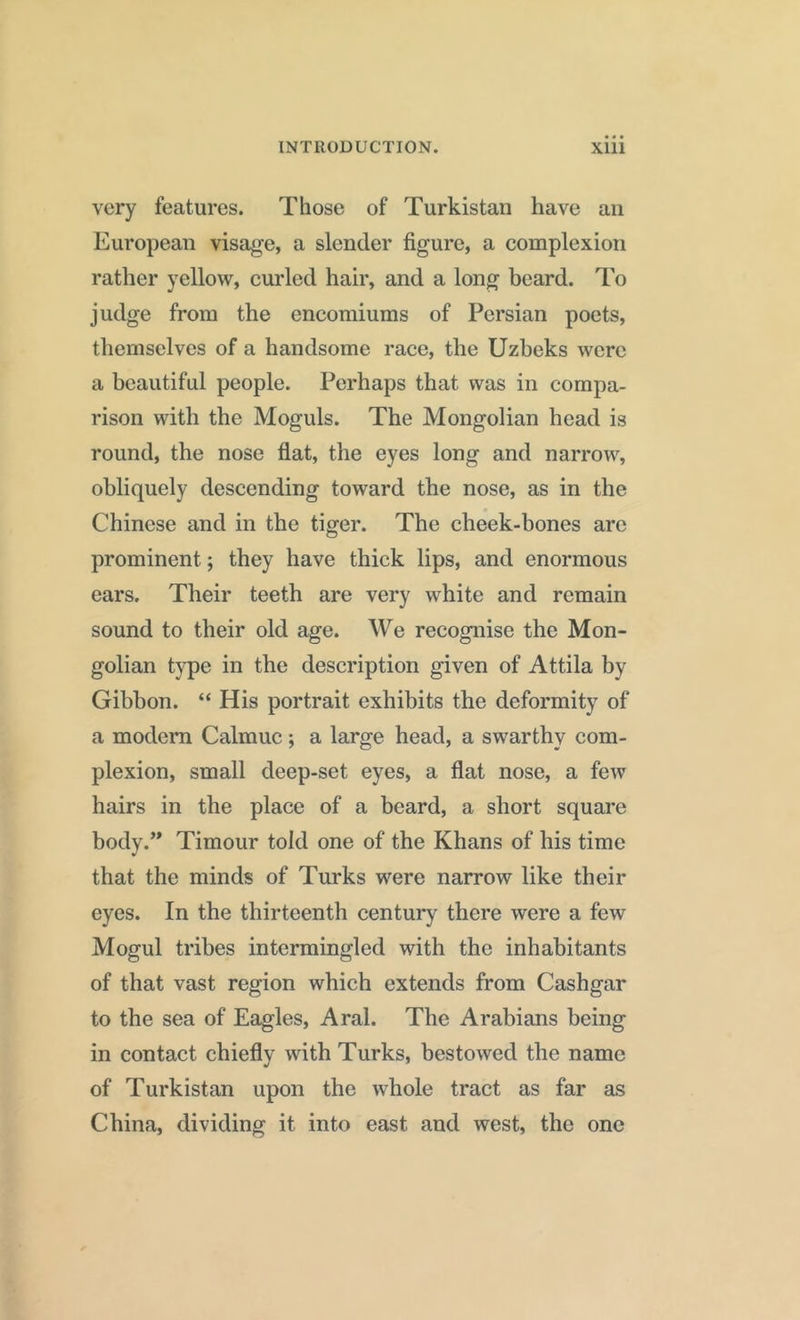 very features. Those of Turkistan have an European visage, a slender figure, a complexion rather yellow, curled hair, and a long beard. To judge from the encomiums of Persian poets, themselves of a handsome race, the Uzbeks were a beautiful people. Perhaps that was in compa- rison with the Moguls. The Mongolian head is round, the nose flat, the eyes long and narrow, obliquely descending toward the nose, as in the Chinese and in the tiger. The cheek-bones are prominent; they have thick lips, and enormous ears. Their teeth are very white and remain sound to their old age. We recognise the Mon- golian type in the description given of Attila by Gibbon. “ His portrait exhibits the deformity of a modern Calmuc; a large head, a swarthy com- plexion, small deep-set eyes, a flat nose, a few hairs in the place of a beard, a short square body.” Timour tokl one of the Khans of his time that the minds of Turks were narrow like their eyes. In the thirteenth century there were a few Mogul tribes intermingled with the inhabitants of that vast region which extends from Cashgar to the sea of Eagles, Aral. The Arabians being in contact chiefly with Turks, bestowed the name of Turkistan upon the whole tract as far as China, dividing it into east and west, the one