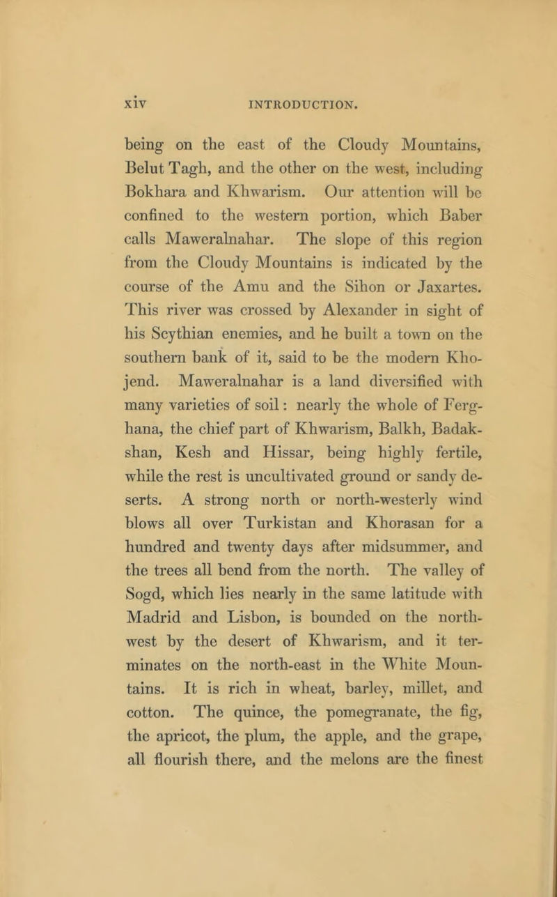 being on the east of the Cloudy Mountains, Belut Tagli, and the other on the west, including Bokhara and Khwarism. Our attention will be confined to the western portion, which Baber calls Maweralnahar. The slope of this region from the Cloudy Mountains is indicated by the course of the Amu and the Sihon or Jaxartes. This river was crossed by Alexander in sight of his Scythian enemies, and he built a town on the southern bank of it, said to be the modern Kho- jend. Maweralnahar is a land diversified with many varieties of soil: nearly the whole of Ferg- hana, the chief part of Khwarism, Balkh, Badak- shan, Kesh and Hissar, being highly fertile, while the rest is uncultivated ground or sandy de- serts. A strong north or north-westerly wind blows all over Turkistan and Khorasan for a hundred and twenty days after midsummer, and the trees all bend from the north. The valley of Sogd, which lies nearly in the same latitude with Madrid and Lisbon, is hounded on the north- west by the desert of Khwarism, and it ter- minates on the north-east in the White Moun- tains. It is rich in wheat, barley, millet, and cotton. The quince, the pomegranate, the fig, the apricot, the plum, the apple, and the grape, all flourish there, and the melons are the finest