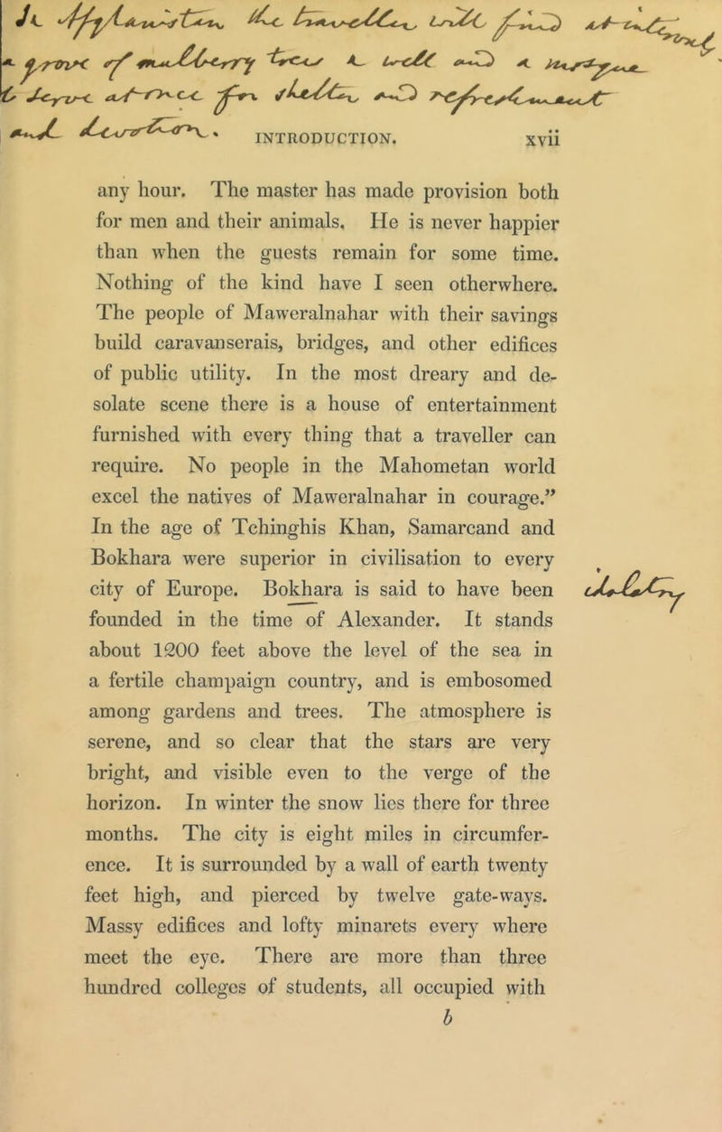 any hour. The master has made provision both for men and their animals. He is never happier than when the guests remain for some time. Nothing of the kind have I seen otherwhere. The people of Maweralnahar with their savings build caravanserais, bridges, and other edifices of public utility. In the most dreary and de- solate scene there is a house of entertainment furnished with every thing that a traveller can require. No people in the Mahometan world excel the natives of Maweralnahar in courage.” In the age of Tchinghis Khan, Samarcand and Bokhara were superior in civilisation to every city of Europe. Bokhara is said to have been founded in the time of Alexander. It stands about 1200 feet above the level of the sea in a fertile champaign country, and is embosomed among gardens and trees. The atmosphere is serene, and so clear that the stars are very bright, and visible even to the verge of the horizon. In winter the snow lies there for three months. The city is eight miles in circumfer- ence. It is surrounded by a wall of earth twenty feet high, and pierced by twelve gate-ways. Massy edifices and lofty minarets every where meet the eye. There are more than three hundred colleges of students, all occupied with b