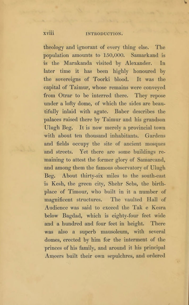 theology and ignorant of every thing else. The population amounts to 150,000. Samarkand is is the Marakanda visited by Alexander. In later time it has been highly honoured by the sovereigns of Toorki blood. It was the capital of Taimur, whose remains were conveyed from Otrar to be interred there. They repose under a lofty dome, of which the sides are beau- tifully inlaid with agate. Baber describes the palaces raised there by Taimur and his grandson Ulugh Beg. It is now merely a provincial town with about ten thousand inhabitants. Gardens and fields occupy the site of ancient mosques and streets. Yet there are some buildings re- maining to attest the former glory of Samarcand, and among them the famous observatory of Ulugh Beg. About thirty-six miles to the south-east is Kesh, the green city, Shehr Sebs, the birth- place of Timour, who built in it a number of magnificent structures. The vaulted Hall of Audience was said to exceed the Tak e Kesra below Bagdad, which is eighty-four feet wide and a hundred and four feet in height. There was also a superb mausoleum, with several domes, erected by him for the interment of the princes of his family, and around it his principal Ameers built their own sepulchres, and ordered