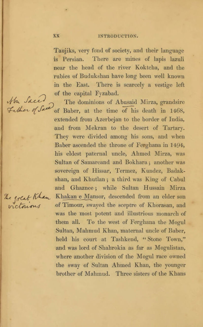 Taujiks, very fond of society, and their language is Persian. There are mines of lapis lazuli near the head of the river Koktcha, and the rubies of Budukshan have long been well known in the East. There is scarcely a vestige left ^ of the capital Fyzabad. The dominions of Abusaid Mirza, grandsire J***' 0f Baber, at the time of his death in 14-68, extended from Azerbejan to the border of India, and from Mekran to the desert of Tartary. They were divided among his sons, and when Baber ascended the throne of Ferghana in 14-94-, his eldest paternal uncle, Ahmed Mirza, was Sultan of Samarcand and Bokhara ; another was sovereign of Hissar, Termez, Kundez, Badak- shan, and Khutlan; a third was King of Cabul and Ghaznee; while Sultan Hussain Mirza Khakan e Mansor, descended from an elder son of Timour, swayed the sceptre of Khorasan, and was the most potent and illustrious monarch of them all. To the west of Ferghana the Mogul Sultan, Mahmud Khan, maternal uncle of Baber, held his court at Tashkend, “ Stone Town,” and was lord of Shahrokia as far as Mogulistan, where another division of the Mogul race owned the sway of Sultan Ahmed Khan, the younger brother of Mahmud. Three sisters of the Khans \n,c£su*^<f