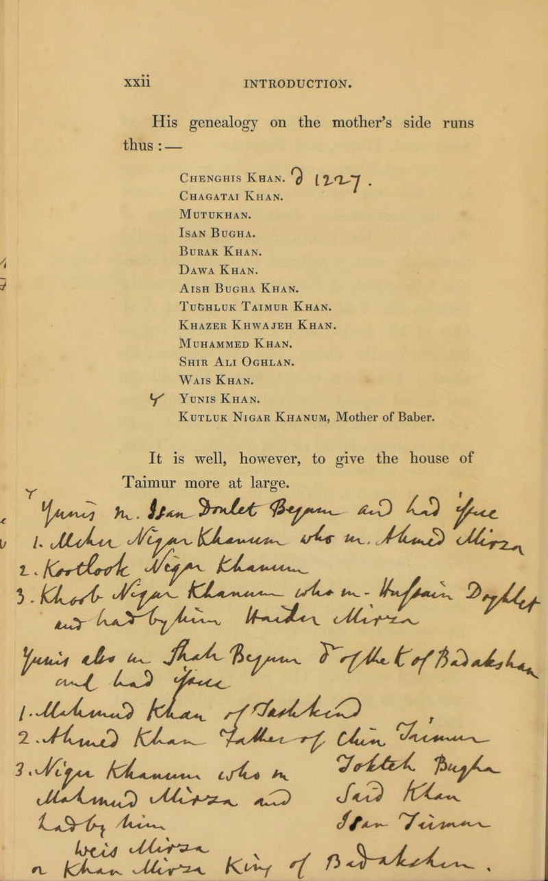 His genealogy on the mother’s side runs thus : — Chenghis Khan. Chagatai Khan. Mutukhan. Isan Bugha. Burak Khan. Dawa Khan. Aish Bugha Khan. TuGhluk Taimur Khan. Khazer Khwajeh Khan. Muhammed Khan. Shir Ali Oghlan. Wais Khan. Y Yunis Khan. Kutluk Nigar Khanum, Mother of Baber. It is well, however, to give the house of Taimur more at large. K. 4+0 LO 5. ICL*A~ isL* 2*^//. ^ciuLi ^ ^ tCL^ CJu^ 'i csi^t /v ^ u^lV>5z^ <*J^) t/^3 ft/C*c^.
