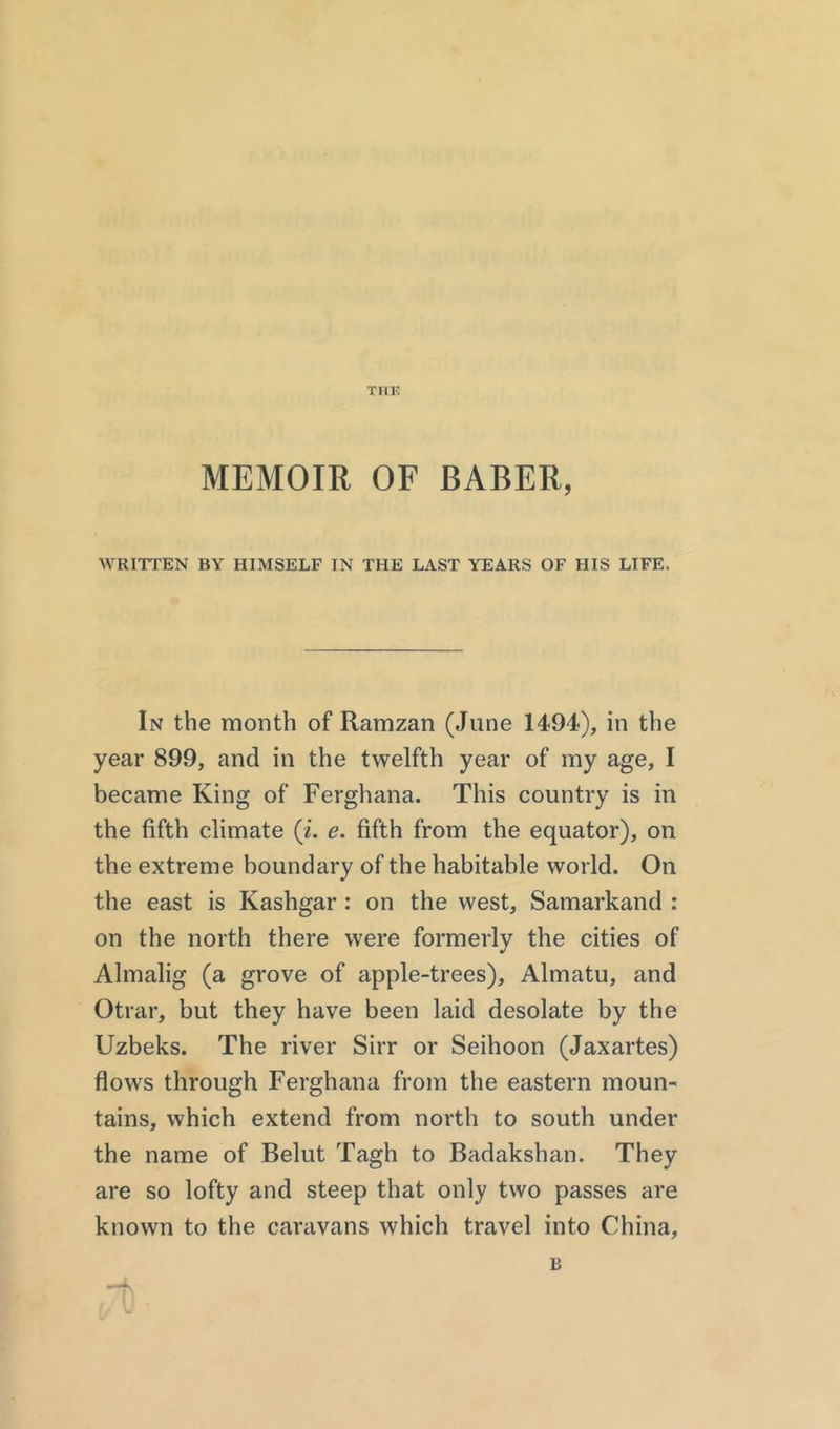 MEMOIR OF BABER, WRITTEN BY HIMSELF IN THE LAST YEARS OF HIS LIFE. In the month of Ramzan (June 1494), in the year 899, and in the twelfth year of my age, I became King of Ferghana. This country is in the fifth climate (i. e. fifth from the equator), on the extreme boundary of the habitable world. On the east is Kashgar : on the west, Samarkand : on the north there were formerly the cities of Almalig (a grove of apple-trees), Almatu, and Otrar, but they have been laid desolate by the Uzbeks. The river Sirr or Seihoon (Jaxartes) flows through Ferghana from the eastern moun- tains, which extend from north to south under the name of Belut Tagh to Badakshan. They are so lofty and steep that only two passes are known to the caravans which travel into China,