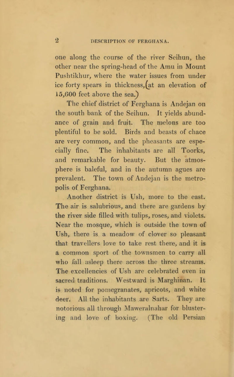 one along the course of the river Seihun, the other near the spring-head of the Amu in Mount Pushtikhur, where the water issues from under ice forty spears in thickness,(at an elevation of 15,G00 feet above the sea.) The chief district of Ferghana is Andejan on the south bank of the Seihun. It yields abund- ance of grain and fruit. The melons are too plentiful to be sold. Birds and beasts of chace are very common, and the pheasants are espe- cially fine. The inhabitants are all Toorks, and remarkable for beauty. But the atmos- phere is baleful, and in the autumn agues are prevalent. The town of Andejan is the metro- polis of Ferghana. Another district is Ush, more to the east. The air is salubrious, and there are gardens by the river side filled with tulips, roses, and violets. Near the mosque, which is outside the town of Ush, there is a meadow of clover so pleasant that travellers love to take rest there, and it is a common sport of the townsmen to carry all who fall asleep there across the three streams. The excellencies of Ush are celebrated even in sacred traditions. Westward is Marghinan. It is noted for pomegranates, apricots, and white deer. All the inhabitants are Sarts. They are notorious all through Maweralnahar for bluster- ing and love of boxing. (The old Persian