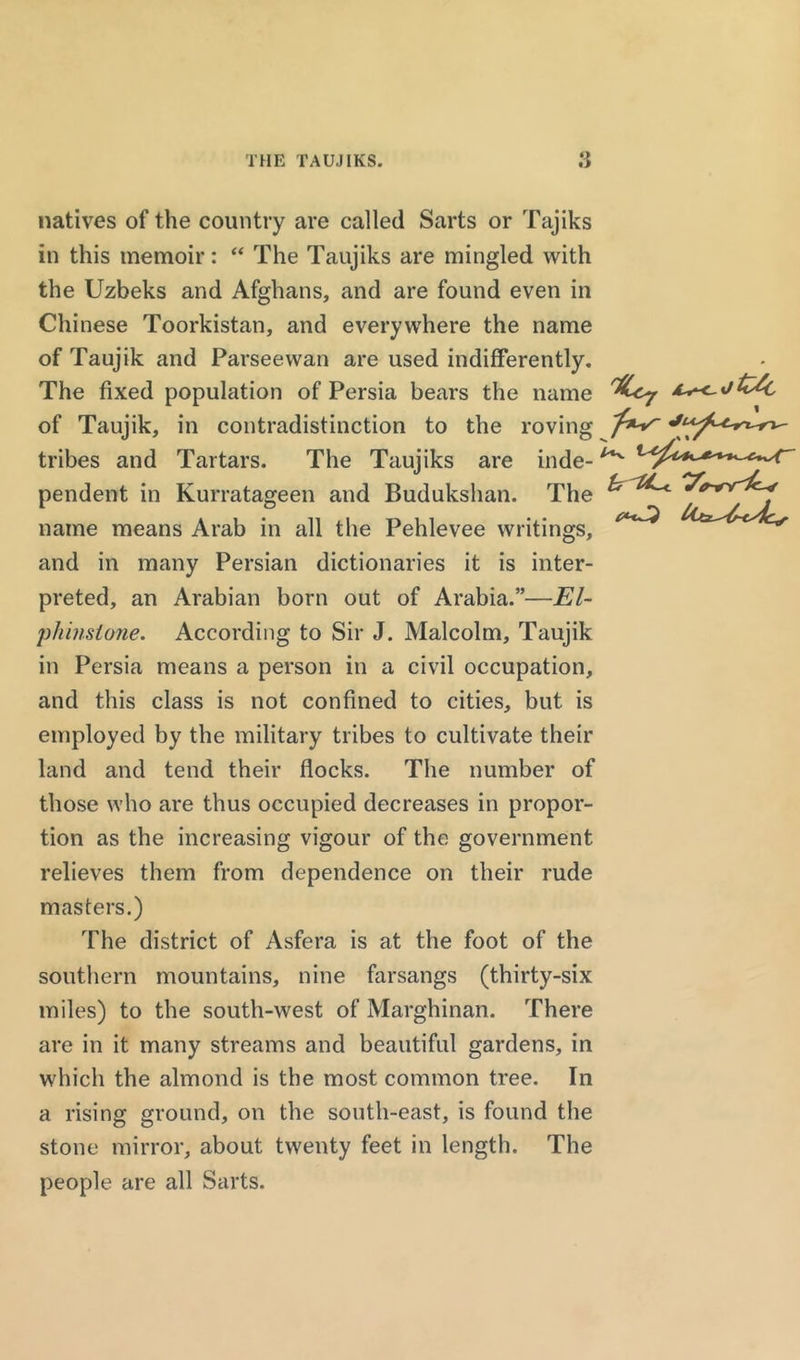 THE TAUJIKS. natives of the country are called Sarts or Tajiks in this memoir: “ The Taujiks are mingled with the Uzbeks and Afghans, and are found even in Chinese Toorkistan, and everywhere the name of Taujik and Parseewan are used indifferently. The fixed population of Persia bears the name of Taujik, in contradistinction to the roving tribes and Tartars. The Taujiks are inde- pendent in Kurratageen and Budukshan. The name means Arab in all the Pehlevee writings, and in many Persian dictionaries it is inter- preted, an Arabian born out of Arabia.”—El- phinsione. According to Sir J. Malcolm, Taujik in Persia means a person in a civil occupation, and this class is not confined to cities, but is employed by the military tribes to cultivate their land and tend their flocks. The number of those who are thus occupied decreases in propor- tion as the increasing vigour of the government relieves them from dependence on their rude masters.) The district of Asfera is at the foot of the southern mountains, nine farsangs (thirty-six miles) to the south-west of Marghinan. There are in it many streams and beautiful gardens, in which the almond is the most common tree. In a rising ground, on the south-east, is found the stone mirror, about twenty feet in length. The people are all Sarts.