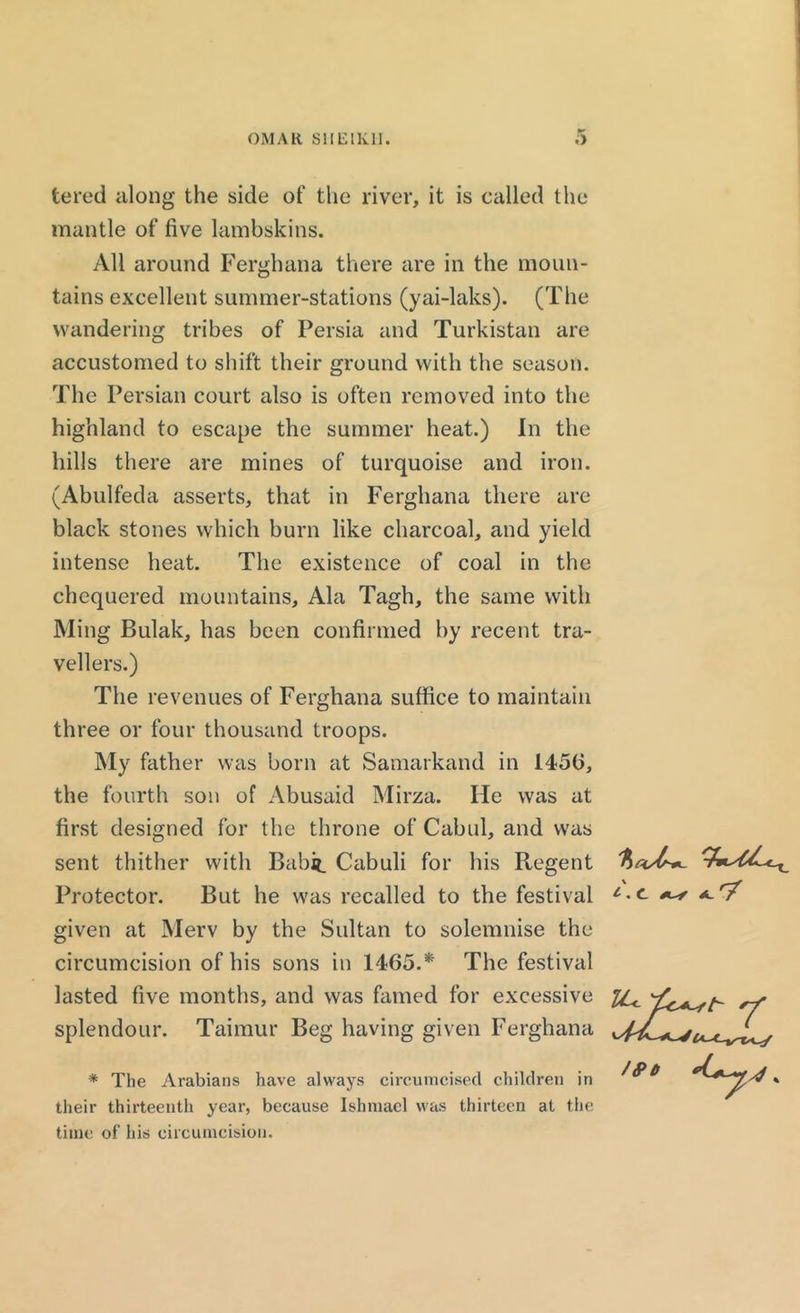 tered along the side of the river, it is called the mantle of five lambskins. All around Ferghana there are in the moun- tains excellent summer-stations (yai-laks). (The wandering tribes of Persia and Turkistan are accustomed to shift their ground with the season. The Persian court also is often removed into the highland to escape the summer heat.) In the hills there are mines of turquoise and iron. (Abulfeda asserts, that in Ferghana there are black stones which burn like charcoal, and yield intense heat. The existence of coal in the chequered mountains, Ala Tagh, the same with Ming Bulak, has been confirmed by recent tra- vellers.) The revenues of Ferghana suffice to maintain three or four thousand troops. My father was born at Samarkand in 1450, the fourth son of Abusaid Mirza. He was at first designed for the throne of Cabul, and was sent thither with Babit_ Cabuli for his Regent Protector. But he was recalled to the festival given at Merv by the Sultan to solemnise the circumcision of his sons in 1465.*' The festival lasted five months, and was famed for excessive splendour. Taimur Beg having given Ferghana * The Arabians have always circumcised children in their thirteenth year, because Ishinacl was thirteen at the time of his circumcision. i. c a.