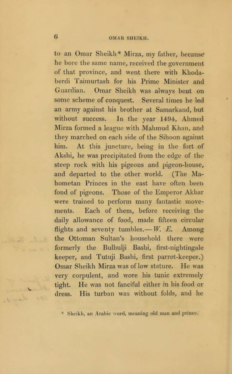 to an Omar Sheikh* Mirza, my father, because he bore the same name, received the government of that province, and went there with Khoda- berdi Taimurtash for his Prime Minister and Guardian. Omar Sheikh was always bent on some scheme of conquest. Several times he led an army against his brother at Samarkand, but without success. In the year 1494, Ahmed Mirza formed a league with Mahmud Khan, and they marched on each side of the Sihoon against him. At this juncture, being in the fort of Akshi, he was precipitated from the edge of the steep rock with his pigeons and pigeon-house, and departed to the other world. (The Ma- hometan Princes in the east have often been fond of pigeons. Those of the Emperor Akbar were trained to perform many fantastic move- ments. Each of them, before receiving the daily allowance of food, made fifteen circular flights and seventy tumbles.— W. E. Among the Ottoman Sultan’s household there were formerly the Bulbulji Bashi, first-nightingale keeper, and Tutuji Bashi, first parrot-keeper.) Omar Sheikh Mirza was of low stature. He was very corpulent, and wore his tunic extremely tight. He was not fanciful either in his food or dress. His turban was without folds, and he * Sheikh, an Arabic word, meaning old man and prince.