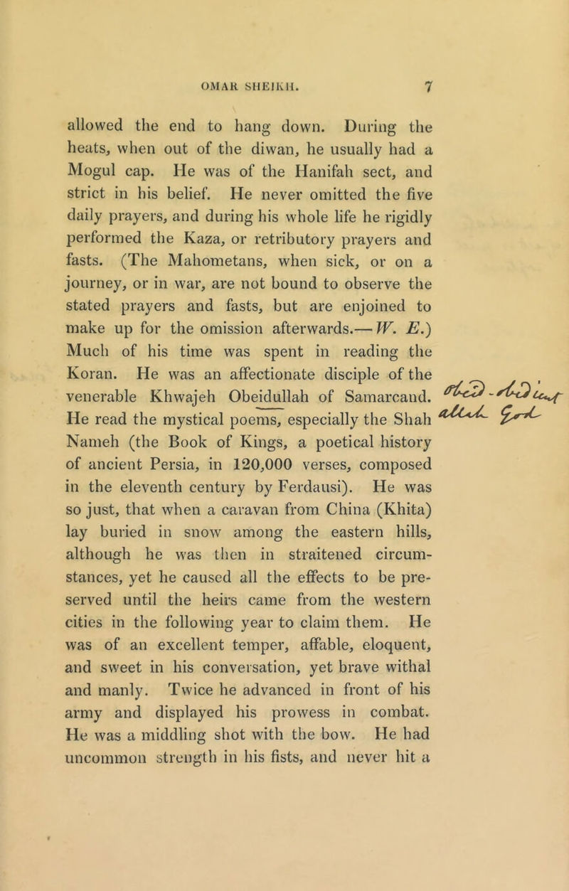 allowed the end to hang down. During the heats, when out of the diwan, he usually had a Mogul cap. He was of the Hanifah sect, and strict in his belief. He never omitted the five daily prayers, and during his whole life he rigidly performed the Kaza, or retributory prayers and fasts. (The Mahometans, when sick, or on a journey, or in war, are not bound to observe the stated prayers and fasts, but are enjoined to make up for the omission afterwards.— W. E.) Much of his time was spent in reading the Koran. He was an affectionate disciple of the venerable Khwajeh Obeidullah of Samarcand. He read the mystical poems, especially the Shah Nameh (the Book of Kings, a poetical history of ancient Persia, in 120,000 verses, composed in the eleventh century by Ferdausi). He was so just, that when a caravan from China (Khita) lay buried in snow among the eastern hills, although he was then in straitened circum- stances, yet he caused all the effects to be pre- served until the heirs came from the western cities in the following year to claim them. He was of an excellent temper, affable, eloquent, and sweet in his conversation, yet brave withal and manly. Twice he advanced in front of his army and displayed his prowess in combat. He was a middling shot with the bow. He had uncommon strength in his fists, and never hit a ^3-