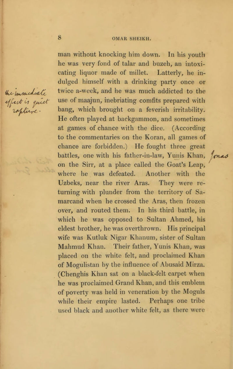 iL*-' man without knocking him down. In his youth he was very fond of talar and buzeh, an intoxi- cating liquor made of millet. Latterly, he in- dulged himself with a drinking party once or twice a-week, and he was much addicted to the use of maajun, inebriating comfits prepared with bang, which brought on a feverish irritability. He often played at backgammon, and sometimes at games of chance with the dice. (According to the commentaries on the Koran, all games of chance are forbidden.) He fought three great battles, one with his father-in-law, Yunis Khan, /r>t^ on the Sirr, at a place called the Goat’s Leap, where he was defeated. Another with the Uzbeks, near the river Aras. They were re- turning with plunder from the territory of Sa- marcand when he crossed the Aras, then frozen over, and routed them. In his third battle, in which he was opposed to Sultan Ahmed, his eldest brother, he was overthrown. His principal wife was Kutluk Nigar Khanum, sister of Sultan Mahmud Khan. Their father, Yunis Khan, was placed on the white felt, and proclaimed Khan of Mogulistan by the influence of Abusaid Mirza. (Chenghis Khan sat on a black-felt carpet when he was proclaimed Grand Khan, and this emblem of poverty was held in veneration by the Moguls while their empire lasted. Perhaps one tribe used black and another white felt, as there were