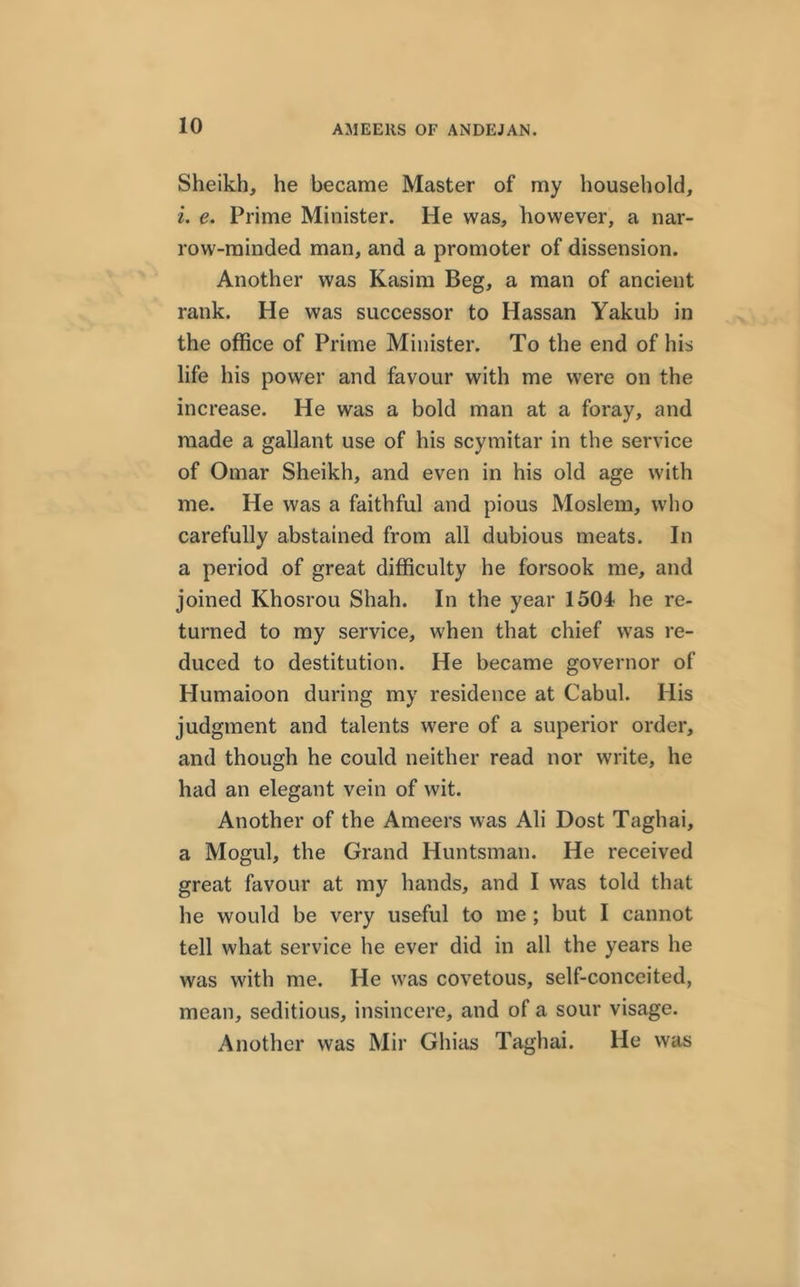 Sheikh, he became Master of my household, i. e. Prime Minister. He was, however, a nar- row-minded man, and a promoter of dissension. Another was Kasim Beg, a man of ancient rank. He was successor to Hassan Yakub in the office of Prime Minister. To the end of his life his power and favour with me were on the increase. He was a bold man at a foray, and made a gallant use of his scymitar in the service of Omar Sheikh, and even in his old age with me. He was a faithful and pious Moslem, who carefully abstained from all dubious meats. In a period of great difficulty he forsook me, and joined Khosrou Shah. In the year 1504 he re- turned to my service, when that chief was re- duced to destitution. He became governor of Humaioon during my residence at Cabul. His judgment and talents were of a superior order, and though he could neither read nor write, he had an elegant vein of wit. Another of the Ameers was Ali Dost Taghai, a Mogul, the Grand Huntsman. He received great favour at my hands, and I was told that he would be very useful to me ; but I cannot tell what service he ever did in all the years he was with me. He was covetous, self-conceited, mean, seditious, insincere, and of a sour visage. Another was Mir Ghias Taghai. He was