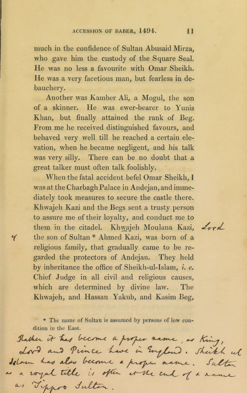 ACCESSION OF 15ABER, 1494. 11 much in the confidence of Sultan Abusaid Mirza, who gave him the custody of the Square Seal. He was no less a favourite with Omar Sheikh. He was a very facetious man, but fearless in de- bauchery. Another was Kamber Ali, a Mogul, the son of a skinner. He was ewer-bearer to Yunis Khan, but finally attained the rank of Beg. From me he received distinguished favours, and behaved very well till he reached a certain ele- vation, when he became negligent, and his talk was very silly. There can be no doubt that a great talker must often talk foolishly. When the fatal accident befel Omar Sheikh, I was at the Charbagh Palace in Andejan,and imme- diately took measures to secure the castle there. Khwajeh Kazi and the Begs sent a trusty person to assure me of their loyalty, and conduct me to them in the citadel. Khwajeh Moulana Kazi, Y the son of Sultan * Ahmed Kazi, was born of a religious family, that gradually came to be re- garded the protectors of Andejan. They held by inheritance the office of Sheikh-ul-Islam, i. e. Chief Judge in all civil and religious causes, which are determined by divine law. The Khwajeh, and Hassan Yakub, and Kasim Beg, * The name of Sultan is assumed by persons of low con- dition in the East. P iso*a, C<__ ^ c<^C, JfL*'t—~ a£*-o O-OCsv*^-C A % A
