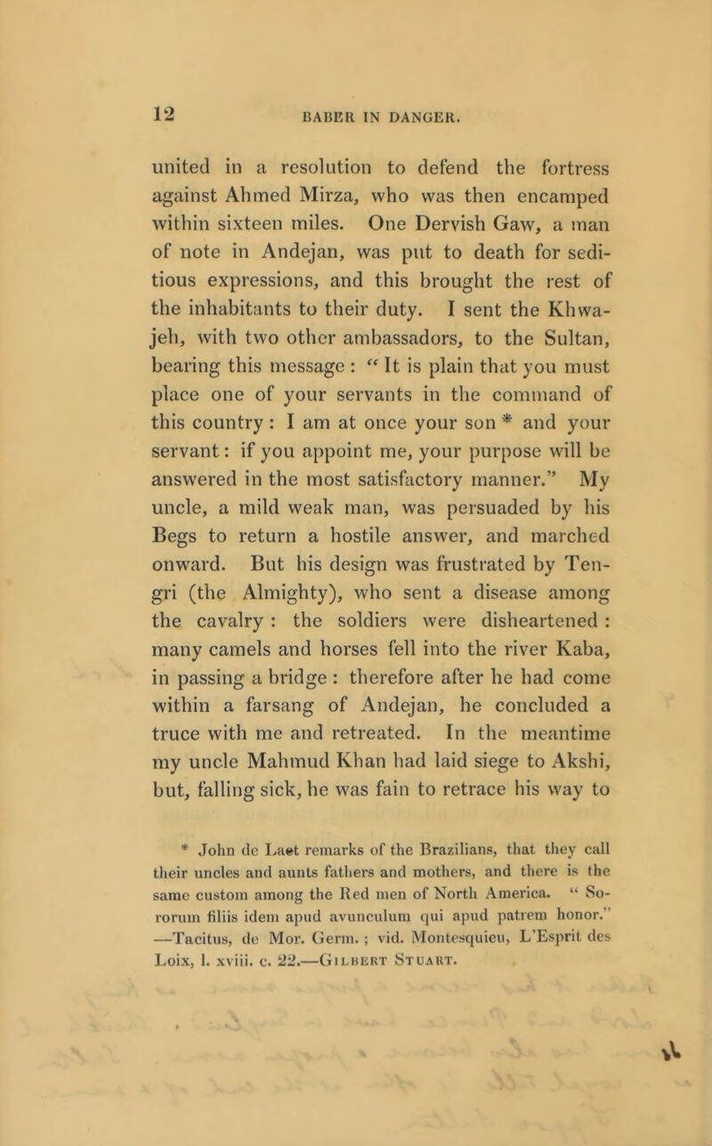 BA1JER IN DANGER. united in a resolution to defend the fortress against Ahmed Mirza, who was then encamped within sixteen miles. One Dervish Gaw, a man of note in Andejan, was put to death for sedi- tious expressions, and this brought the rest of the inhabitants to their duty. I sent the Klnva- jeh, with two other ambassadors, to the Sultan, bearing this message : “ It is plain that you must place one of your servants in the command of this country : I am at once your son * and your servant: if you appoint me, your purpose will be answered in the most satisfactory manner.” My uncle, a mild weak man, was persuaded by his Begs to return a hostile answer, and marched onward. But his design was frustrated by Ten- gri (the Almighty), who sent a disease among the cavalry : the soldiers were disheartened : many camels and horses fell into the river Kaba, in passing a bridge : therefore after he had come within a farsang of Andejan, he concluded a truce with me and retreated. In the meantime my uncle Mahmud Khan had laid siege to Akshi, but, falling sick, he was fain to retrace his way to * John de Laet remarks of the Brazilians, that they call their uncles and aunts fathers and mothers, and there is the same custom among the Red men of North America. “ So- roruin filiis idem apud avunculum qui apud patrem honor. —Tacitus, de Mor. Germ.; vid. Montesquieu, L’Esprit des Loix, 1. xviii. e. 22.—Gii.bisrt Stuart.