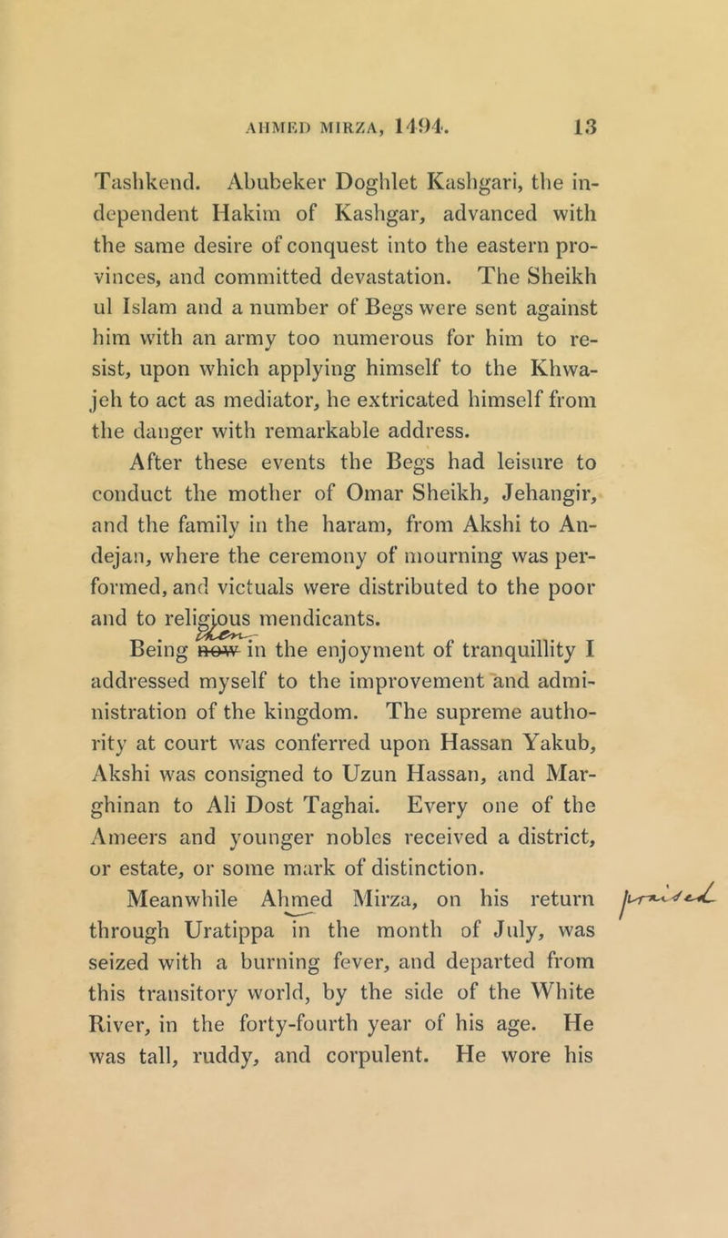 Tashkend. Abubeker Doghlet Kashgari, the in- dependent Hakim of Kashgar, advanced with the same desire of conquest into the eastern pro- vinces, and committed devastation. The Sheikh ul Islam and a number of Begs were sent against him with an army too numerous for him to re- sist, upon which applying himself to the Khwa- jeh to act as mediator, he extricated himself from the danger with remarkable address. After these events the Begs had leisure to conduct the mother of Omar Sheikh, Jehangir, and the familv in the haram, from Akshi to An- dejan, where the ceremony of mourning was per- formed, and victuals were distributed to the poor and to reli^ou^mendicants. Being now in the enjoyment of tranquillity I addressed myself to the improvement and admi- nistration of the kingdom. The supreme autho- rity at court was conferred upon Hassan Yakub, Akshi was consigned to Uzun Hassan, and Mar- ghinan to Ali Dost Taghai. Every one of the Ameers and younger nobles received a district, or estate, or some mark of distinction. Meanwhile Ahmed Mirza, on his return through Uratippa in the month of July, was seized with a burning fever, and departed from this transitory world, by the side of the White River, in the forty-fourth year of his age. He was tall, ruddy, and corpulent. He wore his