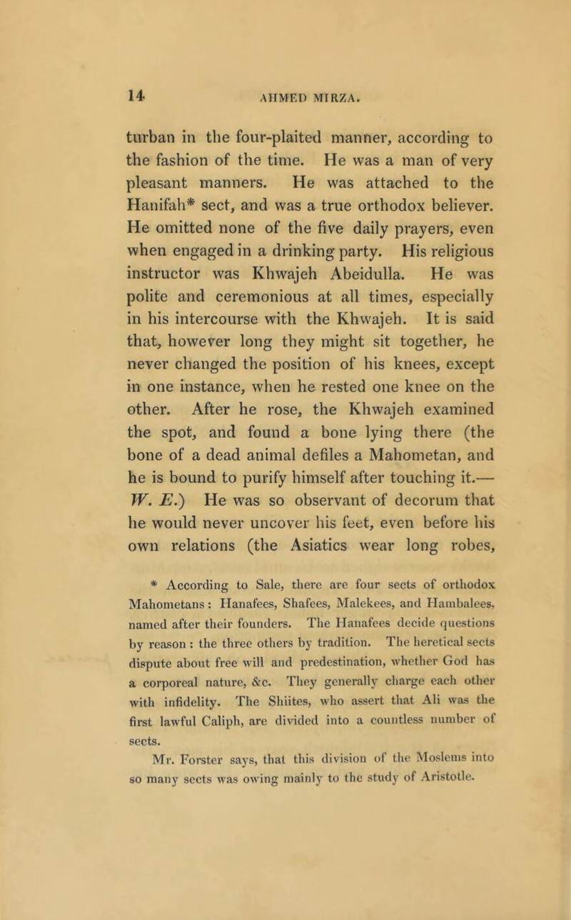 turban in the four-plaited manner, according to the fashion of the time. He was a man of very pleasant manners. He was attached to the Hanifah* sect, and was a true orthodox believer. He omitted none of the five daily prayers, even when engaged in a drinking party. His religious instructor was Khwajeh Abeidulla. He was polite and ceremonious at all times, especially in his intercourse with the Khwajeh. It is said that, however long they might sit together, he never changed the position of his knees, except in one instance, when he rested one knee on the other. After he rose, the Khwajeh examined the spot, and found a bone lying there (the bone of a dead animal defiles a Mahometan, and he is bound to purify himself after touching it.— W. E.) He was so observant of decorum that he would never uncover his feet, even before his own relations (the Asiatics wear long robes, * According to Sale, there are four sects of orthodox Mahometans: Hanafees, Shafees, Malekees, and Hambalees, named after their founders. The Hanafees decide questions by reason : the three others by tradition. The heretical sects dispute about free will and predestination, whether God has a corporeal nature, &c. They generally charge each other with infidelity. The Shiites, who assert that Ali was the first lawful Caliph, are divided into a countless number of sects. Mr. Forster says, that this division of the Moslems into so many sects was owing mainly to the study of Aristotle.